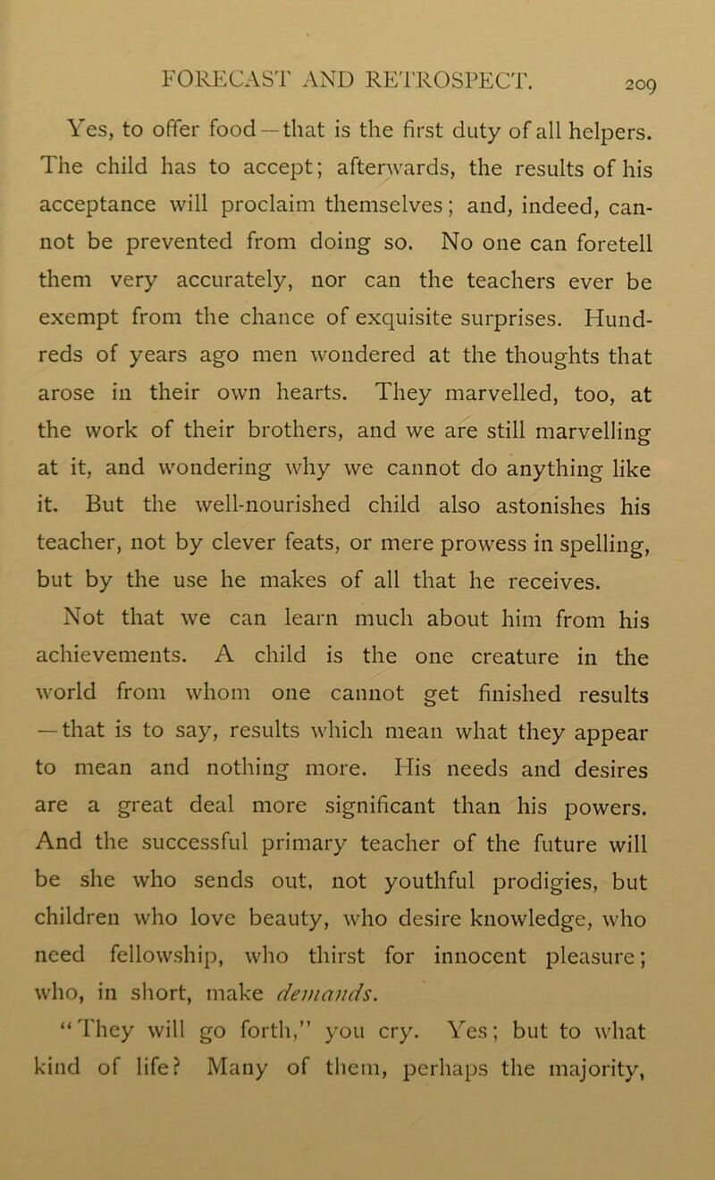 Yes, to offer food —that is the first duty of all helpers. The child has to accept; afterwards, the results of his acceptance will proclaim themselves; and, indeed, can- not be prevented from doing so. No one can foretell them very accurately, nor can the teachers ever be exempt from the chance of exquisite surprises. Hund- reds of years ago men wondered at the thoughts that arose in their own hearts. They marvelled, too, at the work of their brothers, and we are still marvelling at it, and wondering why we cannot do anything like it. But the well-nourished child also astonishes his teacher, not by clever feats, or mere prowess in spelling, but by the use he makes of all that he receives. Not that we can learn much about him from his achievements. A child is the one creature in the world from whom one cannot get finished results — that is to say, results which mean what they appear to mean and nothing more. His needs and desires are a great deal more significant than his powers. And the successful primary teacher of the future will be she who sends out, not youthful prodigies, but children who love beauty, who desire knowledge, who need fellowship, who thirst for innocent pleasure; who, in short, make demands. “They will go forth,” you cry. Yes; but to what kind of life? Many of them, perhaps the majority,