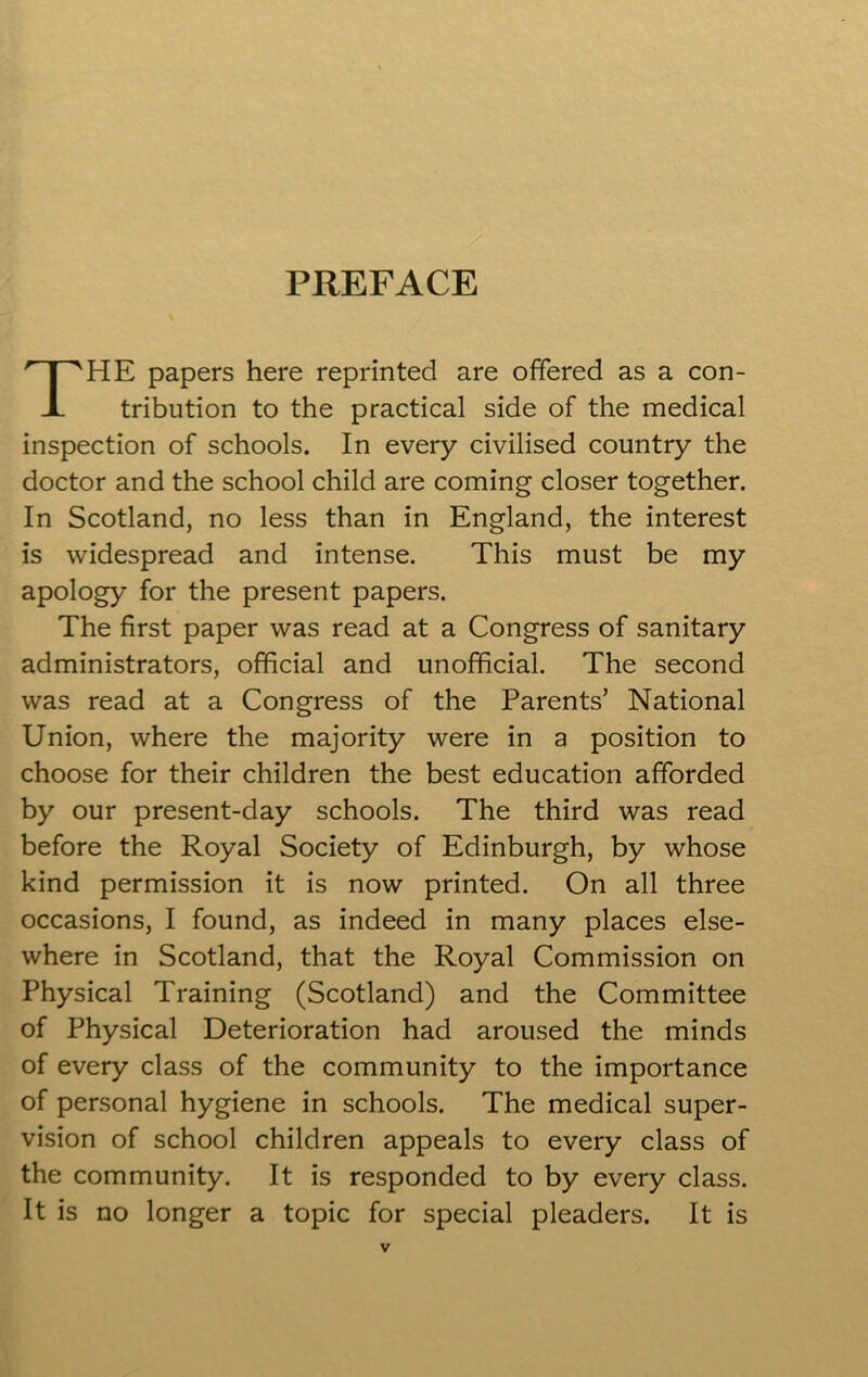 PREFACE HE papers here reprinted are offered as a con- tribution to the practical side of the medical inspection of schools. In every civilised country the doctor and the school child are coming closer together. In Scotland, no less than in England, the interest is widespread and intense. This must be my apology for the present papers. The first paper was read at a Congress of sanitary administrators, official and unofficial. The second was read at a Congress of the Parents’ National Union, where the majority were in a position to choose for their children the best education afforded by our present-day schools. The third was read before the Royal Society of Edinburgh, by whose kind permission it is now printed. On all three occasions, I found, as indeed in many places else- where in Scotland, that the Royal Commission on Physical Training (Scotland) and the Committee of Physical Deterioration had aroused the minds of every class of the community to the importance of personal hygiene in schools. The medical super- vision of school children appeals to every class of the community. It is responded to by every class. It is no longer a topic for special pleaders. It is