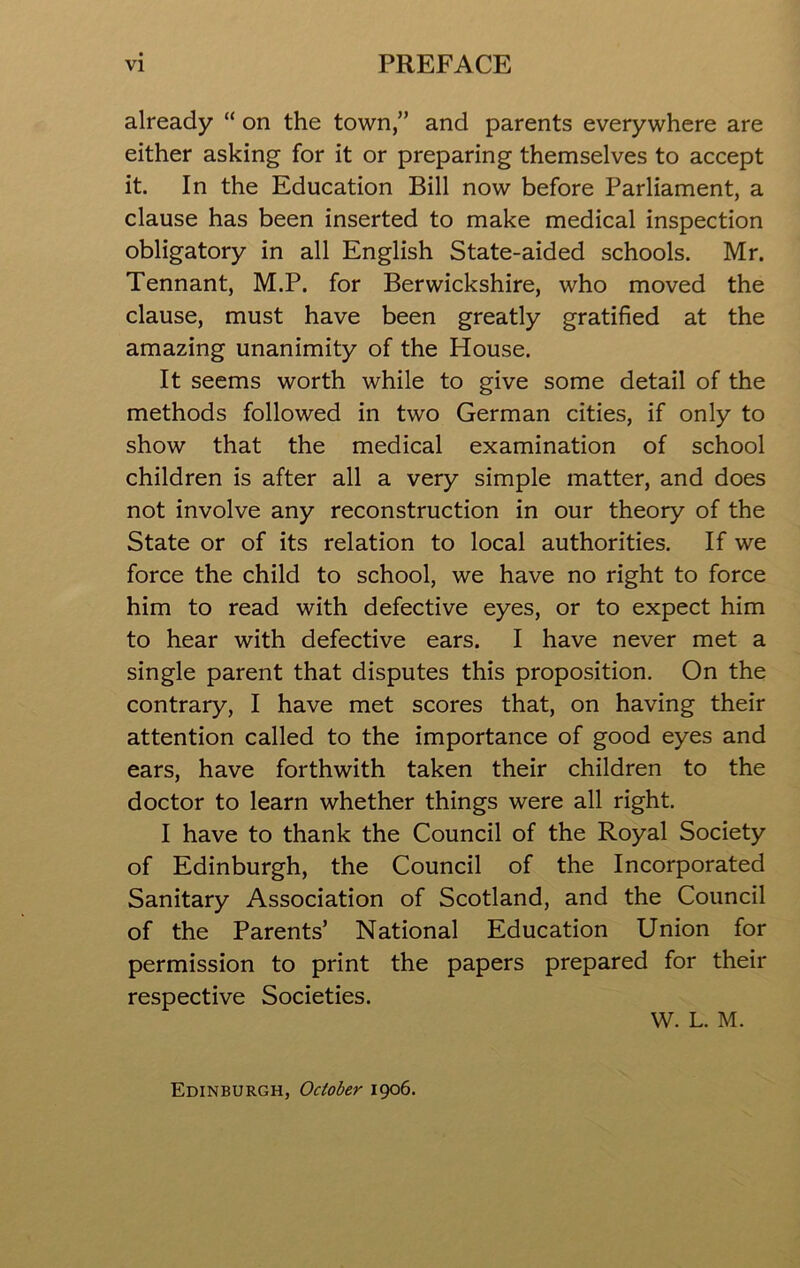 already “ on the town,” and parents everywhere are either asking for it or preparing themselves to accept it. In the Education Bill now before Parliament, a clause has been inserted to make medical inspection obligatory in all English State-aided schools. Mr. Tennant, M.P. for Berwickshire, who moved the clause, must have been greatly gratified at the amazing unanimity of the House. It seems worth while to give some detail of the methods followed in two German cities, if only to show that the medical examination of school children is after all a very simple matter, and does not involve any reconstruction in our theory of the State or of its relation to local authorities. If we force the child to school, we have no right to force him to read with defective eyes, or to expect him to hear with defective ears. I have never met a single parent that disputes this proposition. On the contrary, I have met scores that, on having their attention called to the importance of good eyes and ears, have forthwith taken their children to the doctor to learn whether things were all right. I have to thank the Council of the Royal Society of Edinburgh, the Council of the Incorporated Sanitary Association of Scotland, and the Council of the Parents’ National Education Union for permission to print the papers prepared for their respective Societies. W. L. M. Edinburgh, October 1906.