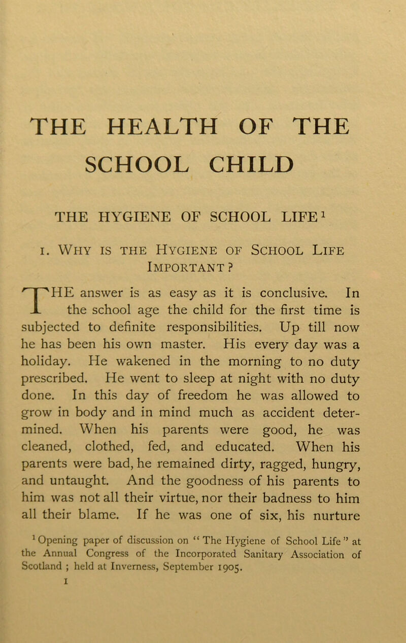 SCHOOL CHILD THE HYGIENE OF SCHOOL LIFE1 i. Why is the Hygiene of School Life Important ? HE answer is as easy as it is conclusive. In the school age the child for the first time is subjected to definite responsibilities. Up till now he has been his own master. His every day was a holiday. He wakened in the morning to no duty prescribed. He went to sleep at night with no duty done. In this day of freedom he was allowed to grow in body and in mind much as accident deter- mined. When his parents were good, he was cleaned, clothed, fed, and educated. When his parents were bad, he remained dirty, ragged, hungry, and untaught. And the goodness of his parents to him was not all their virtue, nor their badness to him all their blame. If he was one of six, his nurture Opening paper of discussion on “The Hygiene of School Life” at the Annual Congress of the Incorporated Sanitary Association of Scotland ; held at Inverness, September 1905.
