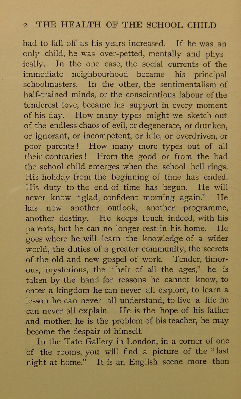 had to fall off as his years increased. If he was an only child, he was over-petted, mentally and phys- ically. In the one case, the social currents of the immediate neighbourhood became his principal schoolmasters. In the other, the sentimentalism of half-trained minds, or the conscientious labour of the tenderest love, became his support in every moment of his day. How many types might we sketch out of the endless chaos of evil, or degenerate, or drunken, or ignorant, or incompetent, or idle, or overdriven, or poor parents! How many more types out of all their contraries ! From the good or from the bad the school child emerges when the school bell rings. His holiday from the beginning of time has ended. His duty to the end of time has begun. He will never know “ glad, confident morning again.” He has now another outlook, another programme, another destiny. He keeps touch, indeed, with his parents, but he can no longer rest in his home. He goes where he will learn the knowledge of a wider world, the duties of a greater community, the secrets of the old and new gospel of work. Tender, timor- ous, mysterious, the “ heir of all the ages,” he is taken by the hand for reasons he cannot know, to enter a kingdom he can never all explore, to learn a lesson he can never all understand, to live a life he can never all explain. He is the hope of his father and mother, he is the problem of his teacher, he may become the despair of himself. In the Tate Gallery in London, in a corner of one of the rooms, you will find a picture of the “ last night at home.” It is an English scene more than