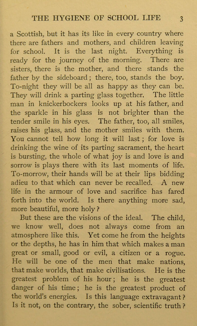 a Scottish, but it has its like in every country where there are fathers and mothers, and children leaving for school. It is the last night. Everything is ready for the journey of the morning. There are sisters, there is the mother, and there stands the father by the sideboard; there, too, stands the boy. To-night they will be all as happy as they can be. They will drink a parting glass together. The little man in knickerbockers looks up at his father, and the sparkle in his glass is not brighter than the tender smile in his eyes. The father, too, all smiles, raises his glass, and the mother smiles with them. You cannot tell how long it will last ; for love is drinking the wine of its parting sacrament, the heart is bursting, the whole of what joy is and love is and sorrow is plays there with its last moments of life. To-morrow, their hands will be at their lips bidding adieu to that which can never be recalled. A new life in the armour of love and sacrifice has fared forth into the world. Is there anything more sad, more beautiful, more holy ? But these are the visions of the ideal. The child, we know well, does not always come from an atmosphere like this. Yet come he from the heights or the depths, he has in him that which makes a man great or small, good or evil, a citizen or a rogue. He will be one of the men that make nations, that make worlds, that make civilisations. He is the greatest problem of his hour; he is the greatest danger of his time; he is the greatest product of the world’s energies. Is this language extravagant? Is it not, on the contrary, the sober, scientific truth ?