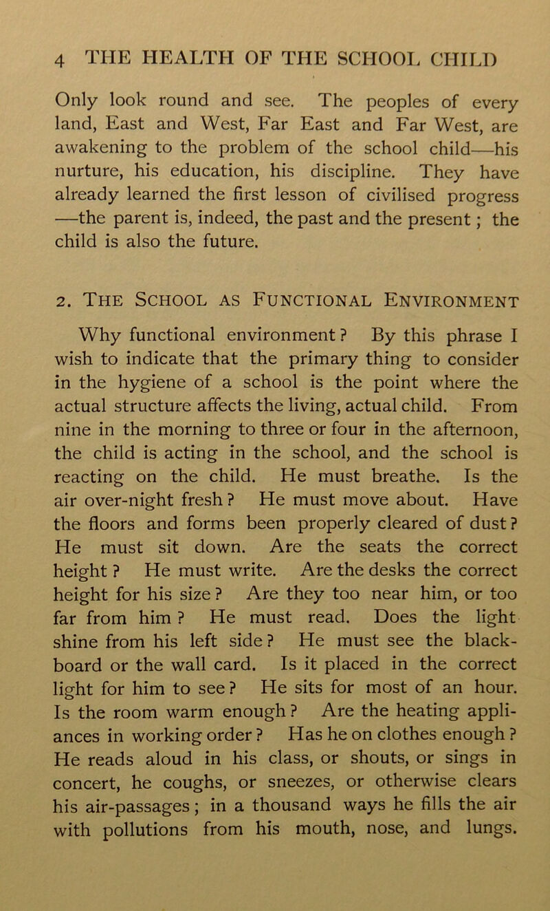 Only look round and see. The peoples of every land, East and West, Far East and Far West, are awakening to the problem of the school child—his nurture, his education, his discipline. They have already learned the first lesson of civilised progress —the parent is, indeed, the past and the present; the child is also the future. 2. The School as Functional Environment Why functional environment ? By this phrase I wish to indicate that the primary thing to consider in the hygiene of a school is the point where the actual structure affects the living, actual child. From nine in the morning to three or four in the afternoon, the child is acting in the school, and the school is reacting on the child. He must breathe. Is the air over-night fresh ? He must move about. Have the floors and forms been properly cleared of dust ? He must sit down. Are the seats the correct height ? He must write. Are the desks the correct height for his size ? Are they too near him, or too far from him ? He must read. Does the light shine from his left side? He must see the black- board or the wall card. Is it placed in the correct light for him to see ? He sits for most of an hour. Is the room warm enough ? Are the heating appli- ances in working order ? Has he on clothes enough ? He reads aloud in his class, or shouts, or sings in concert, he coughs, or sneezes, or otherwise clears his air-passages; in a thousand ways he fills the air with pollutions from his mouth, nose, and lungs.