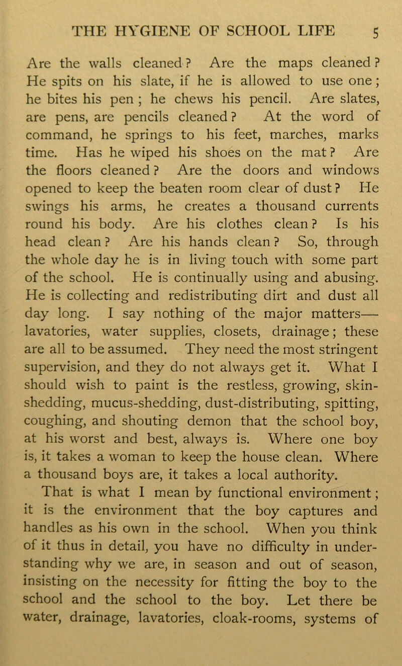 Are the walls cleaned? Are the maps cleaned? He spits on his slate, if he is allowed to use one; he bites his pen ; he chews his pencil. Are slates, are pens, are pencils cleaned ? At the word of command, he springs to his feet, marches, marks time. Has he wiped his shoes on the mat ? Are the floors cleaned ? Are the doors and windows opened to keep the beaten room clear of dust? He swings his arms, he creates a thousand currents round his body. Are his clothes clean ? Is his head clean ? Are his hands clean ? So, through the whole day he is in living touch with some part of the school. He is continually using and abusing. He is collecting and redistributing dirt and dust all day long. I say nothing of the major matters— lavatories, water supplies, closets, drainage; these are all to be assumed. They need the most stringent supervision, and they do not always get it. What I should wish to paint is the restless, growing, skin- shedding, mucus-shedding, dust-distributing, spitting, coughing, and shouting demon that the school boy, at his worst and best, always is. Where one boy is, it takes a woman to keep the house clean. Where a thousand boys are, it takes a local authority. That is what I mean by functional environment; it is the environment that the boy captures and handles as his own in the school. When you think of it thus in detail, you have no difficulty in under- standing why we are, in season and out of season, insisting on the necessity for fitting the boy to the school and the school to the boy. Let there be water, drainage, lavatories, cloak-rooms, systems of