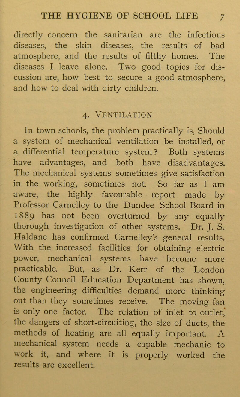 directly concern the sanitarian are the infectious diseases, the skin diseases, the results of bad atmosphere, and the results of filthy homes. The diseases I leave alone. Two good topics for dis- cussion are, how best to secure a good atmosphere, and how to deal with dirty children. 4. Ventilation In town schools, the problem practically is, Should a system of mechanical ventilation be installed, or a differential temperature system ? Both systems have advantages, and both have disadvantages. The mechanical systems sometimes give satisfaction in the working, sometimes not. So far as I am aware, the highly favourable report made by Professor Carnelley to the Dundee School Board in 1889 has not been overturned by any equally thorough investigation of other systems. Dr. J. S. Haldane has confirmed Carnelley's general results. With the increased facilities for obtaining electric power, mechanical systems have become more practicable. But, as Dr. Kerr of the London County Council Education Department has shown, the engineering difficulties demand more thinking out than they sometimes receive. The moving fan is only one factor. The relation of inlet to outlet,' the dangers of short-circuiting, the size of ducts, the methods of heating are all equally important. A mechanical system needs a capable mechanic to work it, and where it is properly worked the results are excellent.