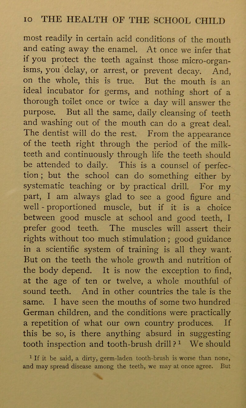 most readily in certain acid conditions of the mouth and eating away the enamel. At once we infer that if you protect the teeth against those micro-organ- isms, you delay, or arrest, or prevent decay. And, on the whole, this is true. But the mouth is an ideal incubator for germs, and nothing short of a thorough toilet once or twice a day will answer the purpose. But all the same, daily cleansing of teeth and washing out of the mouth can do a great deal. The dentist will do the rest. From the appearance of the teeth right through the period of the milk- teeth and continuously through life the teeth should be attended to daily. This is a counsel of perfec- tion ; but the school can do something either by systematic teaching or by practical drill. For my part, I am always glad to see a good figure and well - proportioned muscle, but if it is a choice between good muscle at school and good teeth, I prefer good teeth. The muscles will assert their rights without too much stimulation ; good guidance in a scientific system of training is all they want. But on the teeth the whole growth and nutrition of the body depend. It is now the exception to find, at the age of ten or twelve, a whole mouthful of sound teeth. And in other countries the tale is the same. I have seen the mouths of some two hundred German children, and the conditions were practically a repetition of what our own country produces. If this be so, is there anything absurd in suggesting tooth inspection and tooth-brush drill ? 1 We should 1 If it be said, a dirty, germ-laden tooth-brush is worse than none, and may spread disease among the teeth, we may at once agree. But