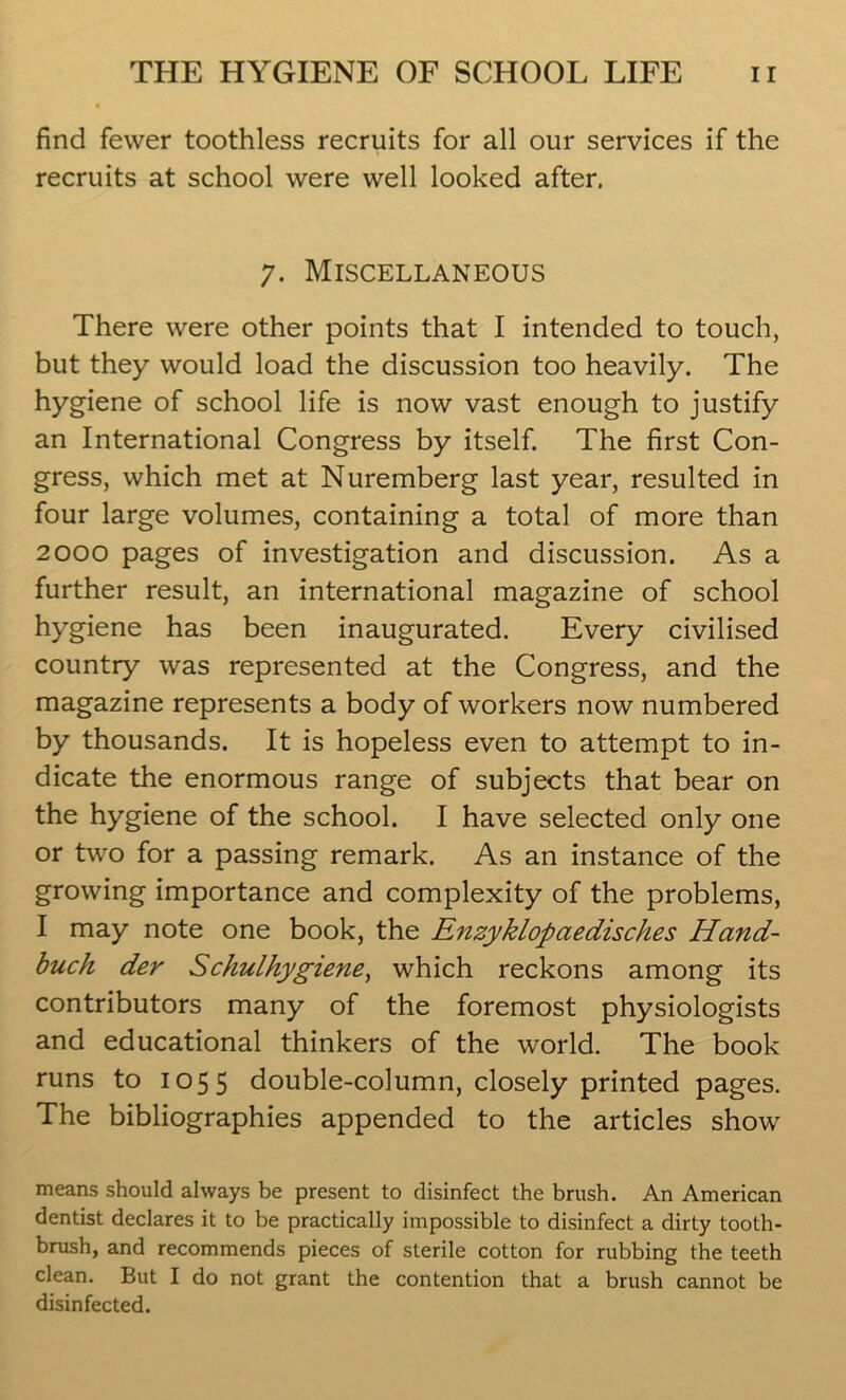 find fewer toothless recruits for all our services if the recruits at school were well looked after. 7. Miscellaneous There were other points that I intended to touch, but they would load the discussion too heavily. The hygiene of school life is now vast enough to justify an International Congress by itself. The first Con- gress, which met at Nuremberg last year, resulted in four large volumes, containing a total of more than 2000 pages of investigation and discussion. As a further result, an international magazine of school hygiene has been inaugurated. Every civilised country was represented at the Congress, and the magazine represents a body of workers now numbered by thousands. It is hopeless even to attempt to in- dicate the enormous range of subjects that bear on the hygiene of the school. I have selected only one or two for a passing remark. As an instance of the growing importance and complexity of the problems, I may note one book, the Enzyklopaedisches Hand- buck der Schulhygiene, which reckons among its contributors many of the foremost physiologists and educational thinkers of the world. The book runs to 1055 double-column, closely printed pages. The bibliographies appended to the articles show means should always be present to disinfect the brush. An American dentist declares it to be practically impossible to disinfect a dirty tooth- brush, and recommends pieces of sterile cotton for rubbing the teeth clean. But I do not grant the contention that a brush cannot be disinfected.