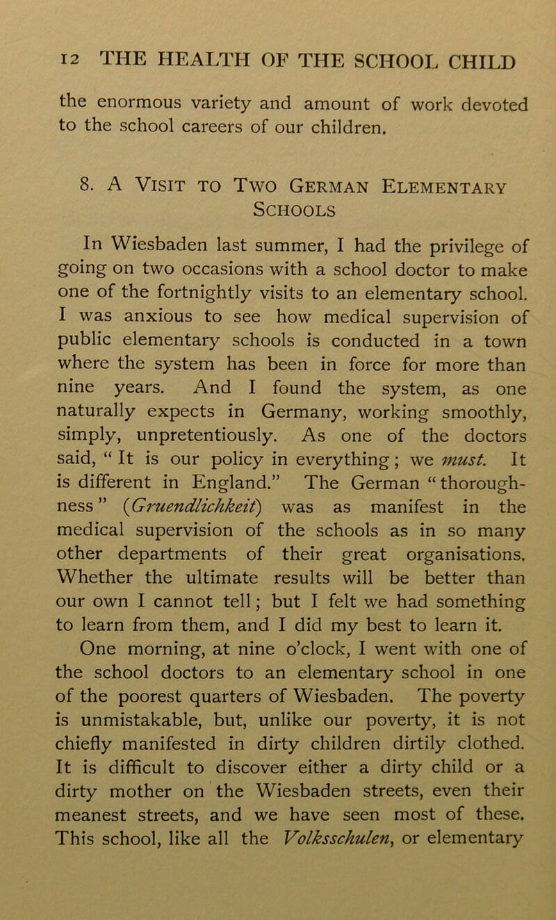 the enormous variety and amount of work devoted to the school careers of our children. 8. A Visit to Two German Elementary Schools In Wiesbaden last summer, I had the privilege of going on two occasions with a school doctor to make one of the fortnightly visits to an elementary school. I was anxious to see how medical supervision of public elementary schools is conducted in a town where the system has been in force for more than nine years. And I found the system, as one naturally expects in Germany, working smoothly, simply, unpretentiously. As one of the doctors said, “ It is our policy in everything; we must. It is different in England.” The German “thorough- ness ” (Gruendlichkeit) was as manifest in the medical supervision of the schools as in so many other departments of their great organisations, Whether the ultimate results will be better than our own I cannot tell; but I felt we had something to learn from them, and I did my best to learn it. One morning, at nine o’clock, I went with one of the school doctors to an elementary school in one of the poorest quarters of Wiesbaden. The poverty is unmistakable, but, unlike our poverty, it is not chiefly manifested in dirty children dirtily clothed. It is difficult to discover either a dirty child or a dirty mother on the Wiesbaden streets, even their meanest streets, and we have seen most of these. This school, like all the Volksschulen, or elementary