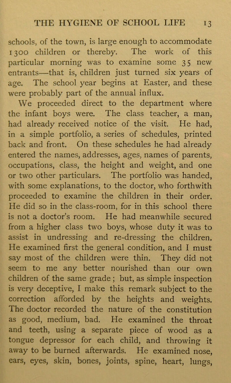 schools, of the town, is large enough to accommodate 1300 children or thereby. The work of this particular morning was to examine some 35 new entrants—that is, children just turned six years of age. The school year begins at Easter, and these were probably part of the annual influx. We proceeded direct to the department where the infant boys were. The class teacher, a man, had already received notice of the visit. He had, in a simple portfolio, a series of schedules, printed back and front. On these schedules he had already entered the names, addresses, ages, names of parents, occupations, class, the height and weight, and one or two other particulars. The portfolio was handed, with some explanations, to the doctor, who forthwith proceeded to examine the children in their order. He did so in the class-room, for in this school there is not a doctor’s room. He had meanwhile secured from a higher class two boys, whose duty it was to assist in undressing and re-dressing the children. He examined first the general condition, and I must say most of the children were thin. They did not seem to me any better nourished than our own children of the same grade ; but, as simple inspection is very deceptive, I make this remark subject to the correction afforded by the heights and weights. The doctor recorded the nature of the constitution as good, medium, bad. He examined the throat and teeth, using a separate piece of wood as a tongue depressor for each child, and throwing it away to be burned afterwards. He examined nose, ears, eyes, skin, bones, joints, spine, heart, lungs,