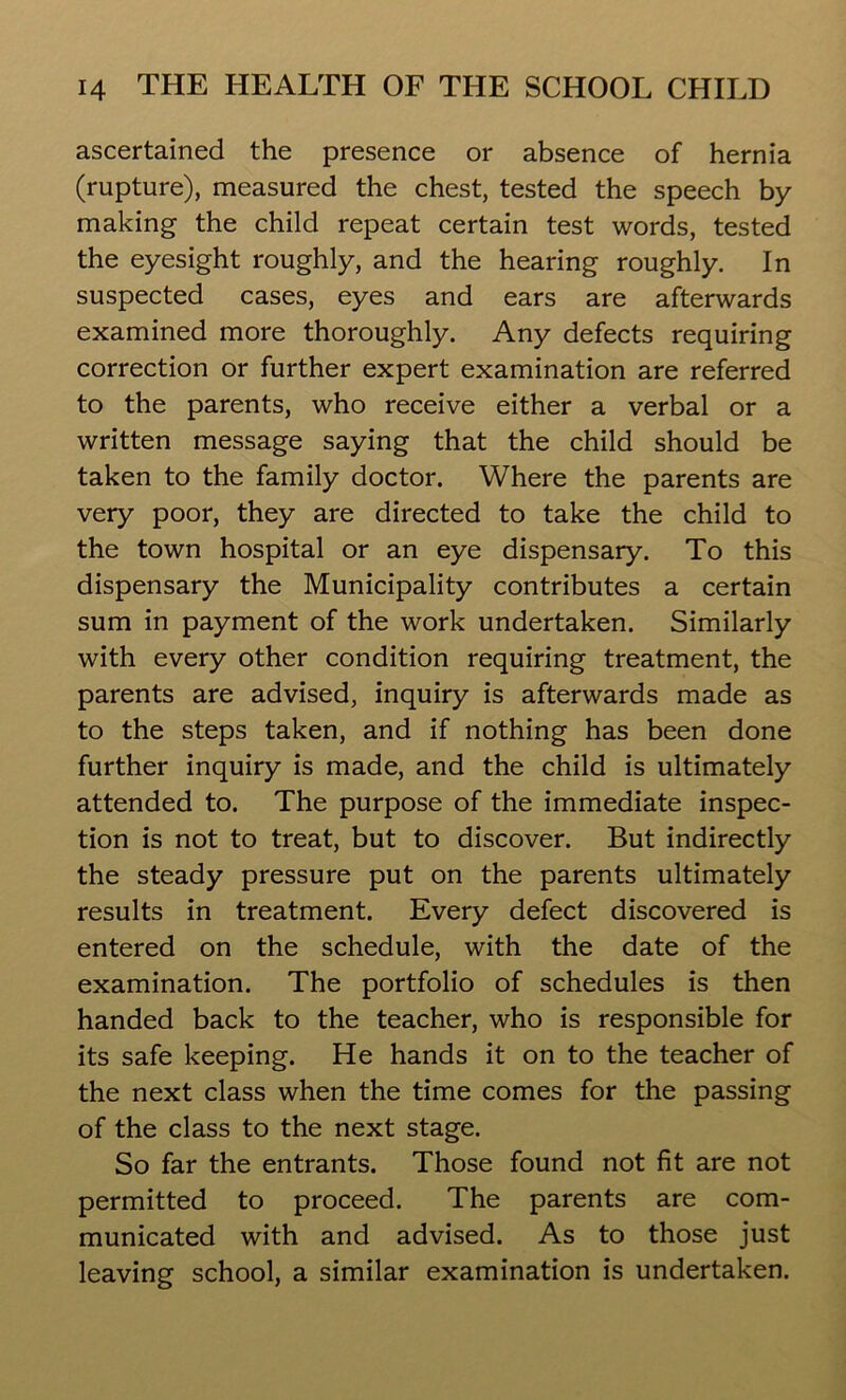 ascertained the presence or absence of hernia (rupture), measured the chest, tested the speech by making the child repeat certain test words, tested the eyesight roughly, and the hearing roughly. In suspected cases, eyes and ears are afterwards examined more thoroughly. Any defects requiring correction or further expert examination are referred to the parents, who receive either a verbal or a written message saying that the child should be taken to the family doctor. Where the parents are very poor, they are directed to take the child to the town hospital or an eye dispensary. To this dispensary the Municipality contributes a certain sum in payment of the work undertaken. Similarly with every other condition requiring treatment, the parents are advised, inquiry is afterwards made as to the steps taken, and if nothing has been done further inquiry is made, and the child is ultimately attended to. The purpose of the immediate inspec- tion is not to treat, but to discover. But indirectly the steady pressure put on the parents ultimately results in treatment. Every defect discovered is entered on the schedule, with the date of the examination. The portfolio of schedules is then handed back to the teacher, who is responsible for its safe keeping. He hands it on to the teacher of the next class when the time comes for the passing of the class to the next stage. So far the entrants. Those found not fit are not permitted to proceed. The parents are com- municated with and advised. As to those just leaving school, a similar examination is undertaken.