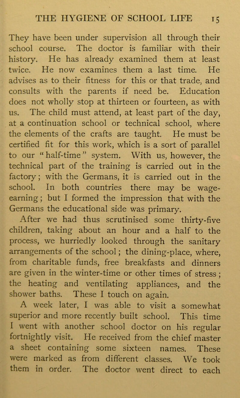 They have been under supervision all through their school course. The doctor is familiar with their history. He has already examined them at least twice. He now examines them a last time. He advises as to their fitness for this or that trade* and consults with the parents if need be. Education does not wholly stop at thirteen or fourteen, as with us. The child must attend, at least part of the day, at a continuation school or technical school, where the elements of the crafts are taught. He must be certified fit for this work, which is a sort of parallel to our “ half-time ” system. With us, however, the technical part of the training is carried out in the factory; with the Germans, it is carried out in the school. In both countries there may be wage- earning; but I formed the impression that with the Germans the educational side was primary. After we had thus scrutinised some thirty-five children, taking about an hour and a half to the process, we hurriedly looked through the sanitary arrangements of the school; the dining-place, where, from charitable funds, free breakfasts and dinners are given in the winter-time or other times of stress ; the heating and ventilating appliances, and the shower baths. These I touch on again. A week later, I was able to visit a somewhat superior and more recently built school. This time I went with another school doctor on his regular fortnightly visit. He received from the chief master a sheet containing some sixteen names. These were marked as from different classes. We took them in order. The doctor went direct to each