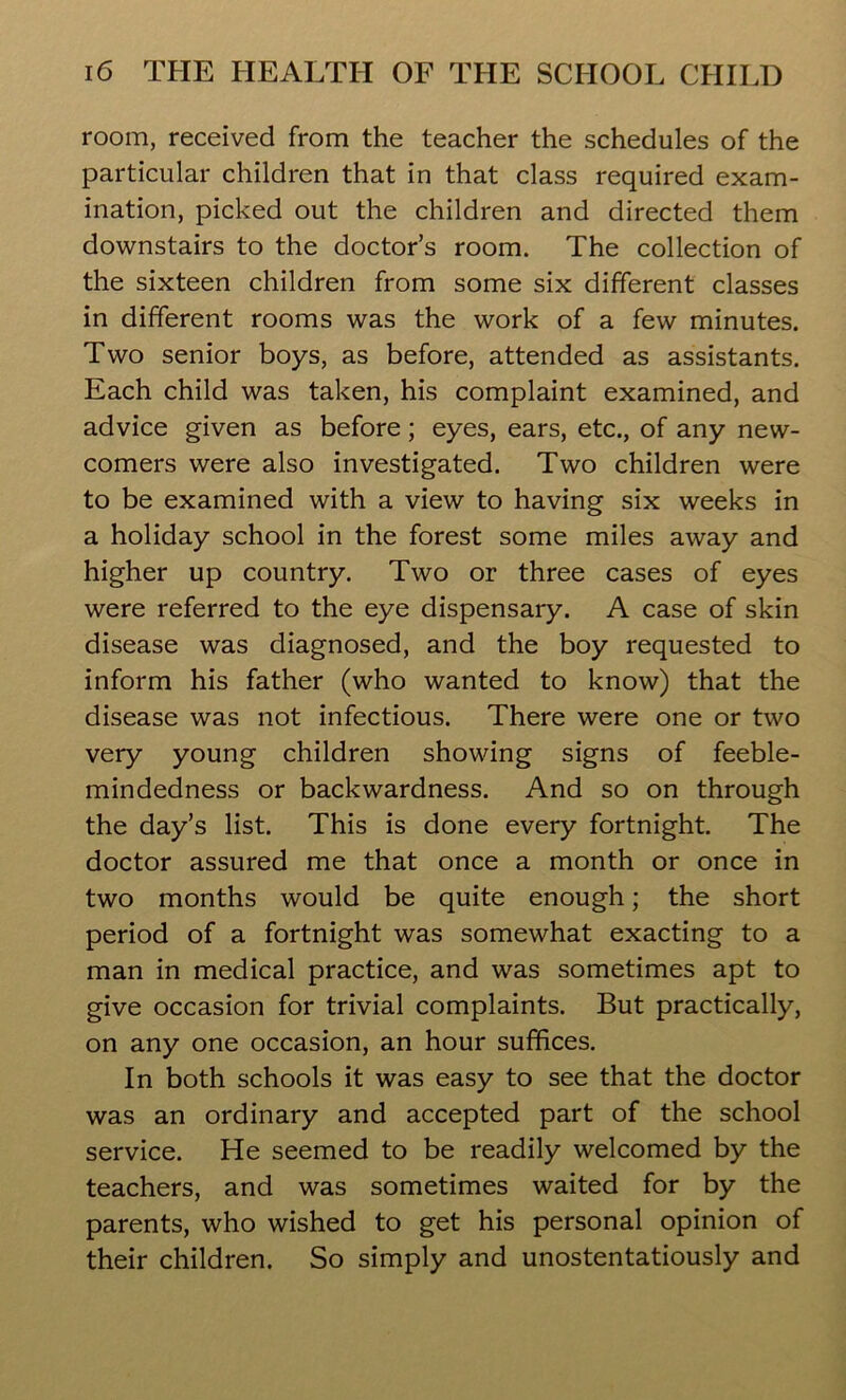 room, received from the teacher the schedules of the particular children that in that class required exam- ination, picked out the children and directed them downstairs to the doctor’s room. The collection of the sixteen children from some six different classes in different rooms was the work of a few minutes. Two senior boys, as before, attended as assistants. Each child was taken, his complaint examined, and advice given as before; eyes, ears, etc., of any new- comers were also investigated. Two children were to be examined with a view to having six weeks in a holiday school in the forest some miles away and higher up country. Two or three cases of eyes were referred to the eye dispensary. A case of skin disease was diagnosed, and the boy requested to inform his father (who wanted to know) that the disease was not infectious. There were one or two very young children showing signs of feeble- mindedness or backwardness. And so on through the day’s list. This is done every fortnight. The doctor assured me that once a month or once in two months would be quite enough; the short period of a fortnight was somewhat exacting to a man in medical practice, and was sometimes apt to give occasion for trivial complaints. But practically, on any one occasion, an hour suffices. In both schools it was easy to see that the doctor was an ordinary and accepted part of the school service. He seemed to be readily welcomed by the teachers, and was sometimes waited for by the parents, who wished to get his personal opinion of their children. So simply and unostentatiously and