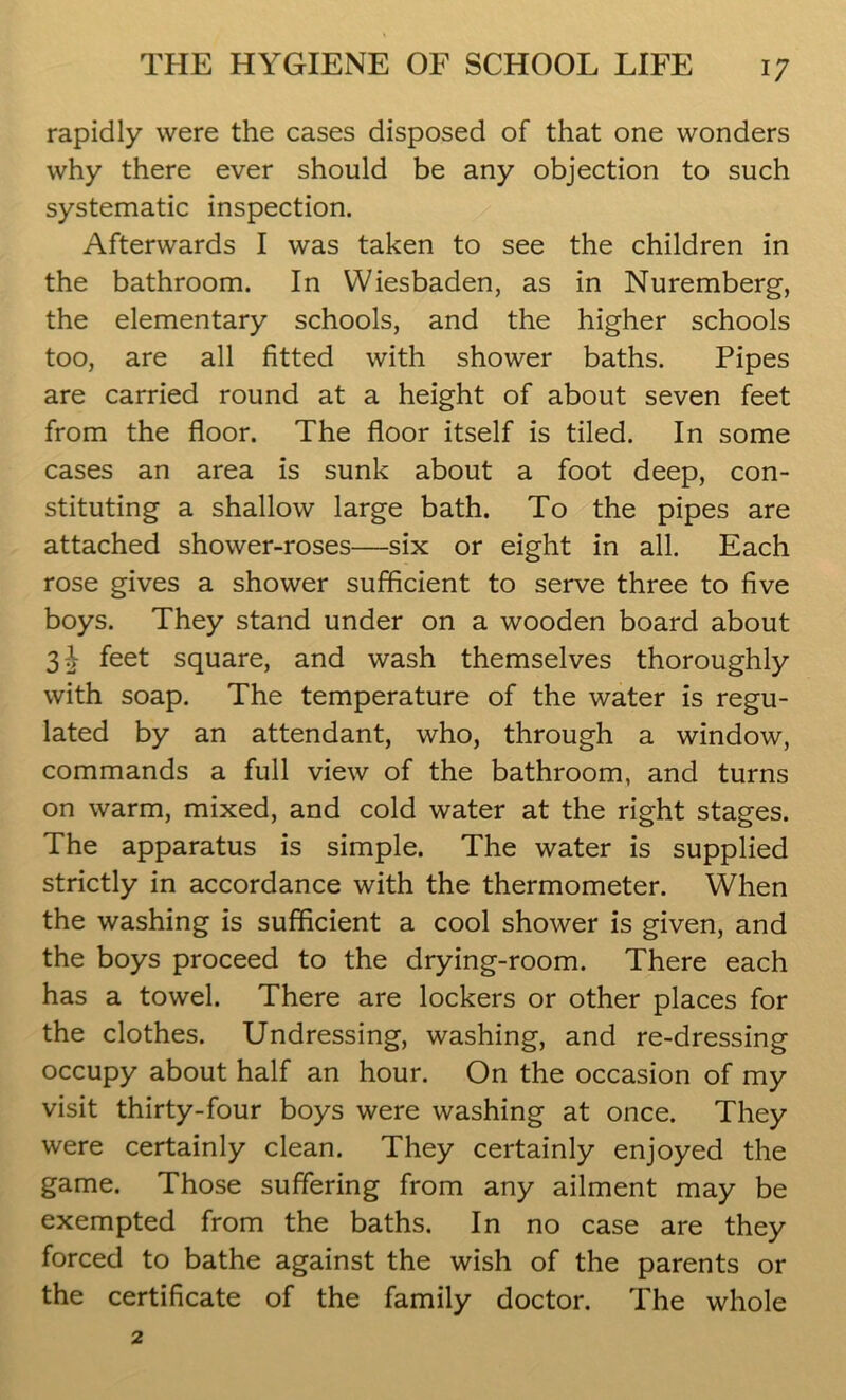 rapidly were the cases disposed of that one wonders why there ever should be any objection to such systematic inspection. Afterwards I was taken to see the children in the bathroom. In Wiesbaden, as in Nuremberg, the elementary schools, and the higher schools too, are all fitted with shower baths. Pipes are carried round at a height of about seven feet from the floor. The floor itself is tiled. In some cases an area is sunk about a foot deep, con- stituting a shallow large bath. To the pipes are attached shower-roses—six or eight in all. Each rose gives a shower sufficient to serve three to five boys. They stand under on a wooden board about 31 feet square, and wash themselves thoroughly with soap. The temperature of the water is regu- lated by an attendant, who, through a window, commands a full view of the bathroom, and turns on warm, mixed, and cold water at the right stages. The apparatus is simple. The water is supplied strictly in accordance with the thermometer. When the washing is sufficient a cool shower is given, and the boys proceed to the drying-room. There each has a towel. There are lockers or other places for the clothes. Undressing, washing, and re-dressing occupy about half an hour. On the occasion of my visit thirty-four boys were washing at once. They were certainly clean. They certainly enjoyed the game. Those suffering from any ailment may be exempted from the baths. In no case are they forced to bathe against the wish of the parents or the certificate of the family doctor. The whole
