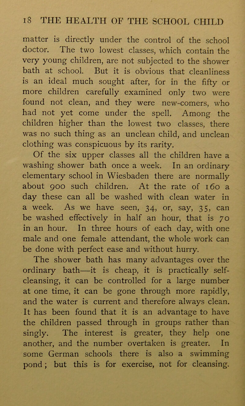 matter is directly under the control of the school doctor. The two lowest classes, which contain the very young children, are not subjected to the shower bath at school. But it is obvious that cleanliness is an ideal much sought after, for in the fifty or more children carefully examined only two were found not clean, and they were new-comers, who had not yet come under the spell. Among the children higher than the lowest two classes, there was no such thing as an unclean child, and unclean clothing was conspicuous by its rarity. Of the six upper classes all the children have a washing shower bath once a week. In an ordinary elementary school in Wiesbaden there are normally about 900 such children. At the rate of 160 a day these can all be washed with clean water in a week. As we have seen, 34, or, say, 35, can be washed effectively in half an hour, that is 70 in an hour. In three hours of each day, with one male and one female attendant, the whole work can be done with perfect ease and without hurry. The shower bath has many advantages over the ordinary bath—it is cheap, it is practically self- cleansing, it can be controlled for a large number at one time, it can be gone through more rapidly, and the water is current and therefore always clean. It has been found that it is an advantage to have the children passed through in groups rather than singly. The interest is greater, they help one another, and the number overtaken is greater. In some German schools there is also a swimming pond; but this is for exercise, not for cleansing.