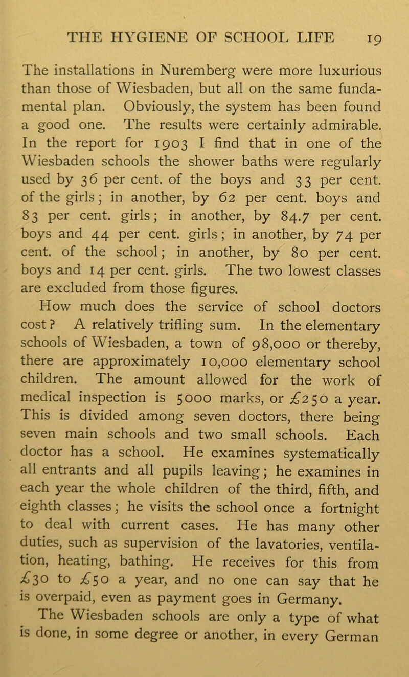 The installations in Nuremberg were more luxurious than those of Wiesbaden, but all on the same funda- mental plan. Obviously, the system has been found a good one. The results were certainly admirable. In the report for 1903 I find that in one of the Wiesbaden schools the shower baths were regularly used by 36 per cent, of the boys and 33 per cent, of the girls; in another, by 62 per cent, boys and 83 per cent, girls; in another, by 84.7 per cent, boys and 44 per cent, girls; in another, by 74 per cent, of the school; in another, by 80 per cent, boys and 14 per cent, girls. The two lowest classes are excluded from those figures. How much does the service of school doctors cost ? A relatively trifling sum. In the elementary schools of Wiesbaden, a town of 98,000 or thereby, there are approximately 10,000 elementary school children. The amount allowed for the work of medical inspection is 5000 marks, or £250 a year. This is divided among seven doctors, there being seven main schools and two small schools. Each doctor has a school. He examines systematically all entrants and all pupils leaving; he examines in each year the whole children of the third, fifth, and eighth classes; he visits the school once a fortnight to deal with current cases. He has many other duties, such as supervision of the lavatories, ventila- tion, heating, bathing. He receives for this from £3° to £50 a year, and no one can say that he is overpaid, even as payment goes in Germany. The Wiesbaden schools are only a type of what is done, in some degree or another, in every German