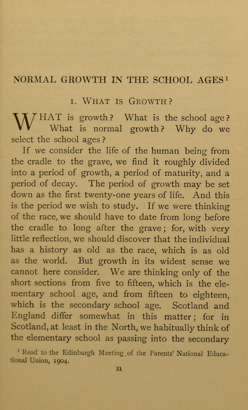 i. What is Growth? WHAT is growth? What is the school age? What is normal growth ? Why do we select the school ages ? If we consider the life of the human being from the cradle to the grave, we find it roughly divided into a period of growth, a period of maturity, and a period of decay. The period of growth may be set down as the first twenty-one years of life. And this is the period we wish to study. If we were thinking of the race, we should have to date from long before the cradle to long after the grave; for, with very little reflection, we should discover that the individual has a history as old as the race, which is as old as the world. But growth in its widest sense we cannot here consider. We are thinking only of the short sections from five to fifteen, which is the ele- mentary school age, and from fifteen to eighteen, which is the secondary school age. Scotland and England differ somewhat in this matter; for in Scotland, at least in the North, we habitually think of the elementary school as passing into the secondary 1 Read to the Edinburgh Meeting ^of the Parents’National Educa- tional Union, 1904.