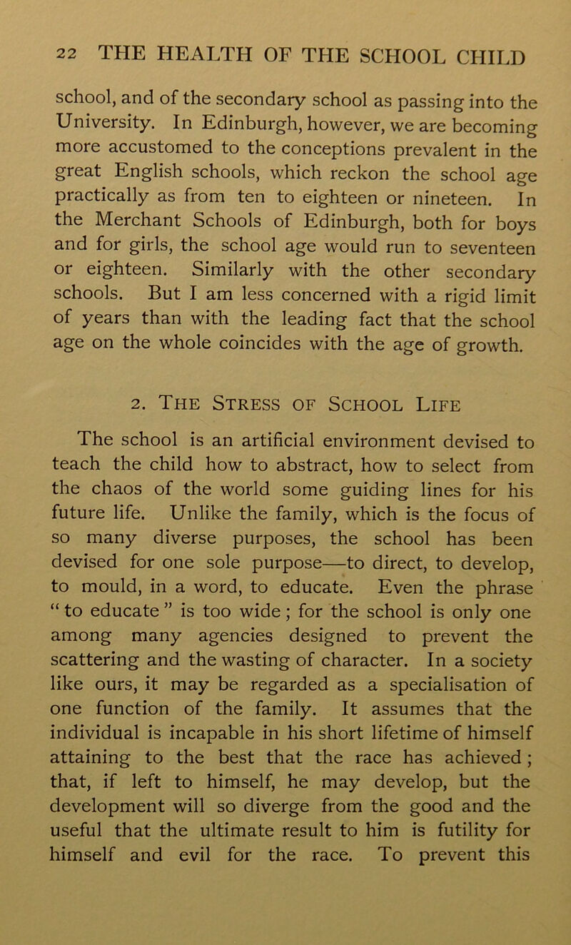 school, and of the secondary school as passing into the University. In Edinburgh, however, we are becoming more accustomed to the conceptions prevalent in the great English schools, which reckon the school age practically as from ten to eighteen or nineteen. In the Merchant Schools of Edinburgh, both for boys and for girls, the school age would run to seventeen or eighteen. Similarly with the other secondary schools. But I am less concerned with a rigid limit of years than with the leading fact that the school age on the whole coincides with the age of growth. 2. The Stress of School Life The school is an artificial environment devised to teach the child how to abstract, how to select from the chaos of the world some guiding lines for his future life. Unlike the family, which is the focus of so many diverse purposes, the school has been devised for one sole purpose—to direct, to develop, to mould, in a word, to educate. Even the phrase “ to educate ” is too wide; for the school is only one among many agencies designed to prevent the scattering and the wasting of character. In a society like ours, it may be regarded as a specialisation of one function of the family. It assumes that the individual is incapable in his short lifetime of himself attaining to the best that the race has achieved; that, if left to himself, he may develop, but the development will so diverge from the good and the useful that the ultimate result to him is futility for himself and evil for the race. To prevent this