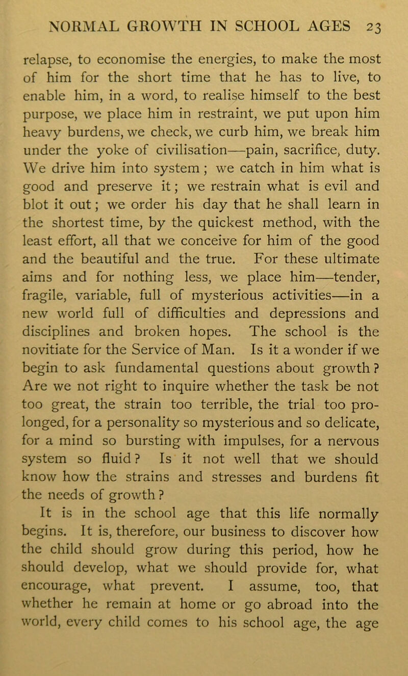 relapse, to economise the energies, to make the most of him for the short time that he has to live, to enable him, in a word, to realise himself to the best purpose, we place him in restraint, we put upon him heavy burdens, we check, we curb him, we break him under the yoke of civilisation—pain, sacrifice, duty. We drive him into system ; we catch in him what is good and preserve it; we restrain what is evil and blot it out; we order his day that he shall learn in the shortest time, by the quickest method, with the least effort, all that we conceive for him of the good and the beautiful and the true. For these ultimate aims and for nothing less, we place him—tender, fragile, variable, full of mysterious activities—in a new world full of difficulties and depressions and disciplines and broken hopes. The school is the novitiate for the Service of Man. Is it a wonder if we begin to ask fundamental questions about growth ? Are we not right to inquire whether the task be not too great, the strain too terrible, the trial too pro- longed, for a personality so mysterious and so delicate, for a mind so bursting with impulses, for a nervous system so fluid ? Is it not well that we should know how the strains and stresses and burdens fit the needs of growth? It is in the school age that this life normally begins. It is, therefore, our business to discover how the child should grow during this period, how he should develop, what we should provide for, what encourage, what prevent. I assume, too, that whether he remain at home or go abroad into the world, every child comes to his school age, the age
