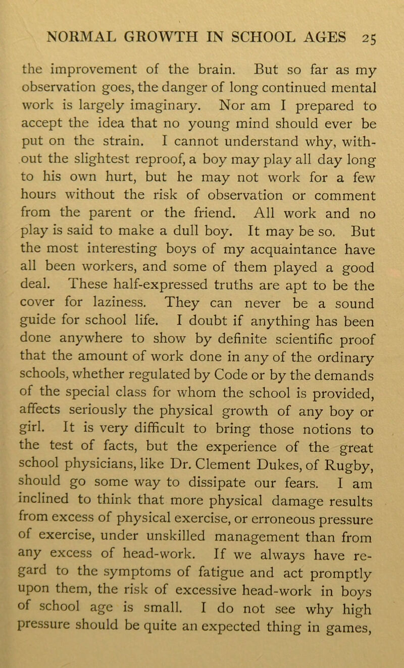 the improvement of the brain. But so far as my observation goes, the danger of long continued mental work is largely imaginary. Nor am I prepared to accept the idea that no young mind should ever be put on the strain. I cannot understand why, with- out the slightest reproof, a boy may play all day long to his own hurt, but he may not work for a few hours without the risk of observation or comment from the parent or the friend. All work and no play is said to make a dull boy. It may be so. But the most interesting boys of my acquaintance have all been workers, and some of them played a good deal. These half-expressed truths are apt to be the cover for laziness. They can never be a sound guide for school life. I doubt if anything has been done anywhere to show by definite scientific proof that the amount of work done in any of the ordinary schools, whether regulated by Code or by the demands of the special class for whom the school is provided, affects seriously the physical growth of any boy or girl. It is very difficult to bring those notions to the test of facts, but the experience of the great school physicians, like Dr. Clement Dukes, of Rugby, should go some way to dissipate our fears. I am inclined to think that more physical damage results from excess of physical exercise, or erroneous pressure of exercise, under unskilled management than from any excess of head-work. If we always have re- gard to the symptoms of fatigue and act promptly upon them, the risk of excessive head-work in boys of school age is small. I do not see why high pressure should be quite an expected thing in games,