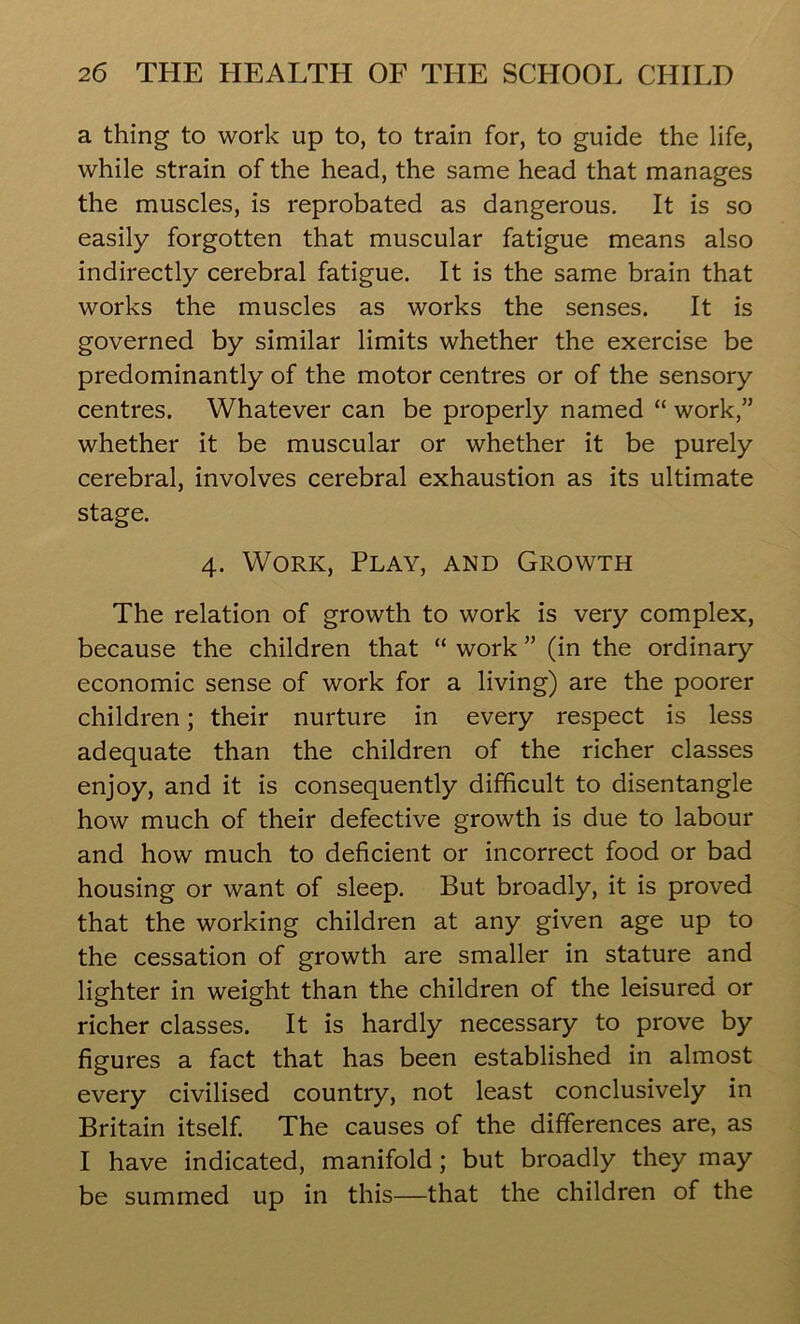 a thing to work up to, to train for, to guide the life, while strain of the head, the same head that manages the muscles, is reprobated as dangerous. It is so easily forgotten that muscular fatigue means also indirectly cerebral fatigue. It is the same brain that works the muscles as works the senses. It is governed by similar limits whether the exercise be predominantly of the motor centres or of the sensory centres. Whatever can be properly named “ work,” whether it be muscular or whether it be purely cerebral, involves cerebral exhaustion as its ultimate stage. 4. Work, Play, and Growth The relation of growth to work is very complex, because the children that “ work ” (in the ordinary economic sense of work for a living) are the poorer children; their nurture in every respect is less adequate than the children of the richer classes enjoy, and it is consequently difficult to disentangle how much of their defective growth is due to labour and how much to deficient or incorrect food or bad housing or want of sleep. But broadly, it is proved that the working children at any given age up to the cessation of growth are smaller in stature and lighter in weight than the children of the leisured or richer classes. It is hardly necessary to prove by figures a fact that has been established in almost every civilised country, not least conclusively in Britain itself. The causes of the differences are, as I have indicated, manifold ; but broadly they may be summed up in this—that the children of the