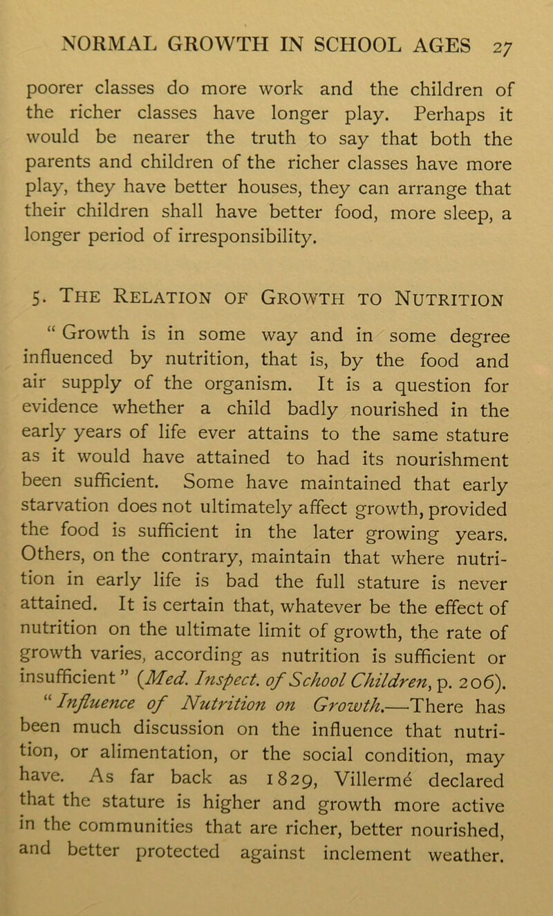 poorer classes do more work and the children of the richer classes have longer play. Perhaps it would be nearer the truth to say that both the parents and children of the richer classes have more play, they have better houses, they can arrange that their children shall have better food, more sleep, a longer period of irresponsibility. 5. The Relation of Growth to Nutrition “ Growth is in some way and in some degree influenced by nutrition, that is, by the food and air supply of the organism. It is a question for evidence whether a child badly nourished in the early years of life ever attains to the same stature as it would have attained to had its nourishment been sufficient. Some have maintained that early starvation does not ultimately affect growth, provided the food is sufficient in the later growing years. Others, on the contrary, maintain that where nutri- tion in early life is bad the full stature is never attained. It is certain that, whatever be the effect of nutrition on the ultimate limit of growth, the rate of growth varies, according as nutrition is sufficient or insufficient ” (Med. Inspect, of School Children, p. 206). “ Influence of Nutrition on Growth.—There has been much discussion on the influence that nutri- tion, or alimentation, or the social condition, may have. As far back as 1829, Villerme declared that the stature is higher and growth more active in the communities that are richer, better nourished, and better protected against inclement weather.