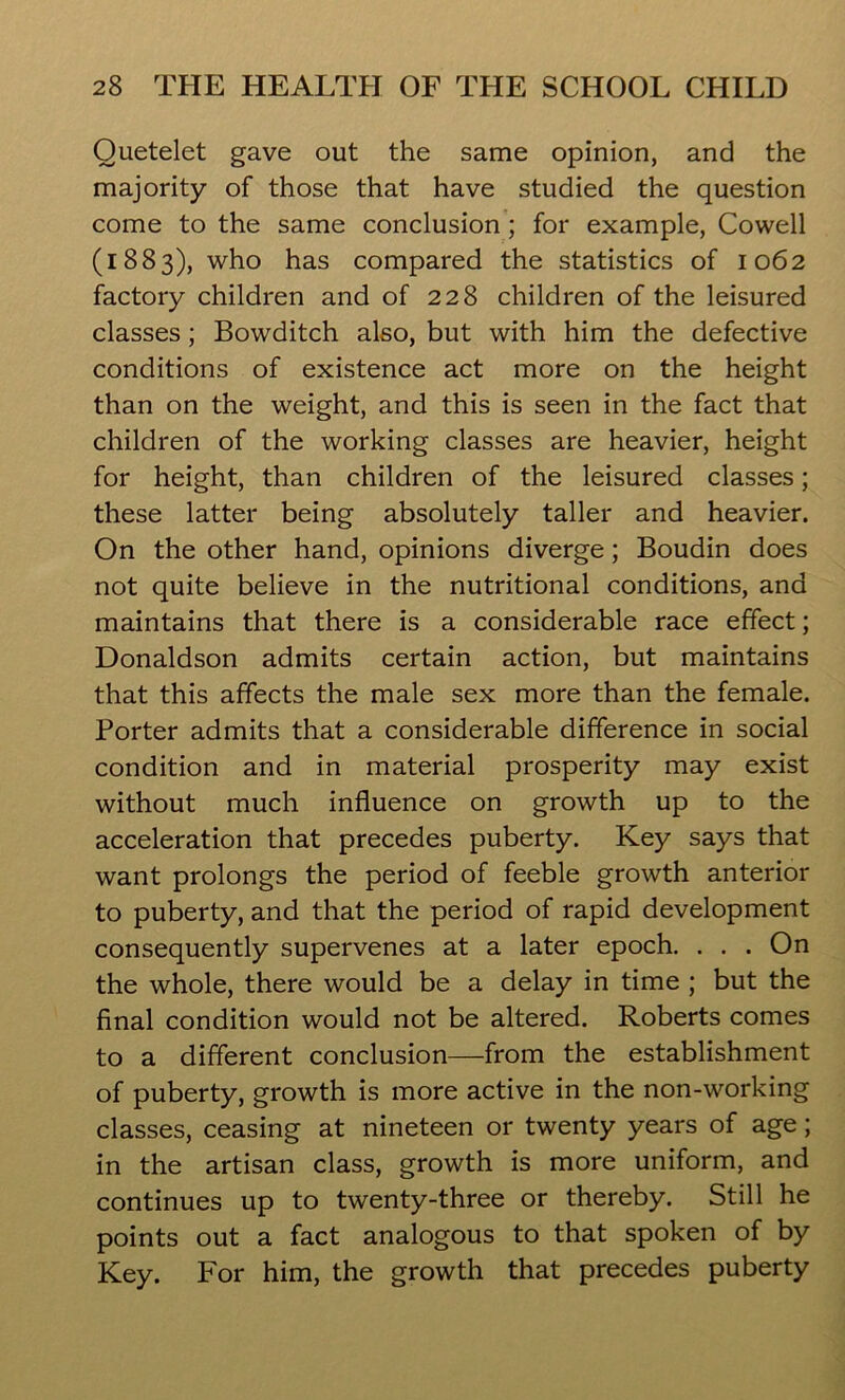 Quetelet gave out the same opinion, and the majority of those that have studied the question come to the same conclusion ; for example, Cowell (1883), who has compared the statistics of 1062 factory children and of 228 children of the leisured classes; Bowditch also, but with him the defective conditions of existence act more on the height than on the weight, and this is seen in the fact that children of the working classes are heavier, height for height, than children of the leisured classes; these latter being absolutely taller and heavier. On the other hand, opinions diverge; Boudin does not quite believe in the nutritional conditions, and maintains that there is a considerable race effect; Donaldson admits certain action, but maintains that this affects the male sex more than the female. Porter admits that a considerable difference in social condition and in material prosperity may exist without much influence on growth up to the acceleration that precedes puberty. Key says that want prolongs the period of feeble growth anterior to puberty, and that the period of rapid development consequently supervenes at a later epoch. . . . On the whole, there would be a delay in time ; but the final condition would not be altered. Roberts comes to a different conclusion—from the establishment of puberty, growth is more active in the non-working classes, ceasing at nineteen or twenty years of age; in the artisan class, growth is more uniform, and continues up to twenty-three or thereby. Still he points out a fact analogous to that spoken of by Key. For him, the growth that precedes puberty