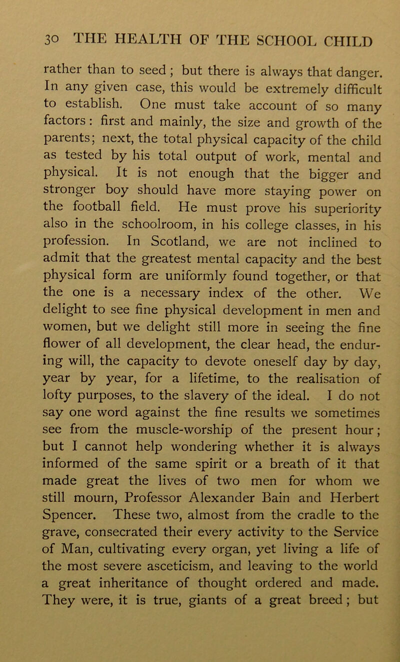 rather than to seed ; but there is always that danger. In any given case, this would be extremely difficult to establish. One must take account of so many factors : first and mainly, the size and growth of the parents; next, the total physical capacity of the child as tested by his total output of work, mental and physical. It is not enough that the bigger and stronger boy should have more staying power on the football field. He must prove his superiority also in the schoolroom, in his college classes, in his profession. In Scotland, we are not inclined to admit that the greatest mental capacity and the best physical form are uniformly found together, or that the one is a necessary index of the other. We delight to see fine physical development in men and women, but we delight still more in seeing the fine flower of all development, the clear head, the endur- ing will, the capacity to devote oneself day by day, year by year, for a lifetime, to the realisation of lofty purposes, to the slavery of the ideal. I do not say one word against the fine results we sometimes see from the muscle-worship of the present hour; but I cannot help wondering whether it is always informed of the same spirit or a breath of it that made great the lives of two men for whom we still mourn, Professor Alexander Bain and Herbert Spencer. These two, almost from the cradle to the grave, consecrated their every activity to the Service of Man, cultivating every organ, yet living a life of the most severe asceticism, and leaving to the world a great inheritance of thought ordered and made. They were, it is true, giants of a great breed; but