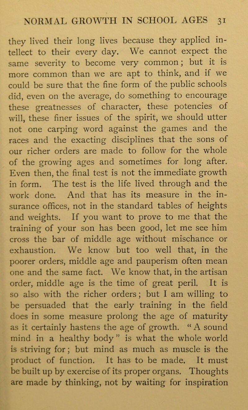 they lived their long lives because they applied in- tellect to their every day. We cannot expect the same severity to become very common; but it is more common than we are apt to think, and if we could be sure that the fine form of the public schools did, even on the average, do something to encourage these greatnesses of character, these potencies of will, these finer issues of the spirit, we should utter not one carping word against the games and the races and the exacting disciplines that the sons of our richer orders are made to follow for the whole of the growing ages and sometimes for long after. Even then, the final test is not the immediate growth in form. The test is the life lived through and the work done. And that has its measure in the in- surance offices, not in the standard tables of heights and weights. If you want to prove to me that the training of your son has been good, let me see him cross the bar of middle age without mischance or exhaustion. We know but too well that, in the poorer orders, middle age and pauperism often mean one and the same fact. We know that, in the artisan order, middle age is the time of great peril. It is so also with the richer orders; but I am willing to be persuaded that the early training in the field does in some measure prolong the age of maturity as it certainly hastens the age of growth. “ A sound mind in a healthy body ” is what the whole world is striving for; but mind as much as muscle is the product of function. It has to be made. It must be built up by exercise of its proper organs. Thoughts are made by thinking, not by waiting for inspiration
