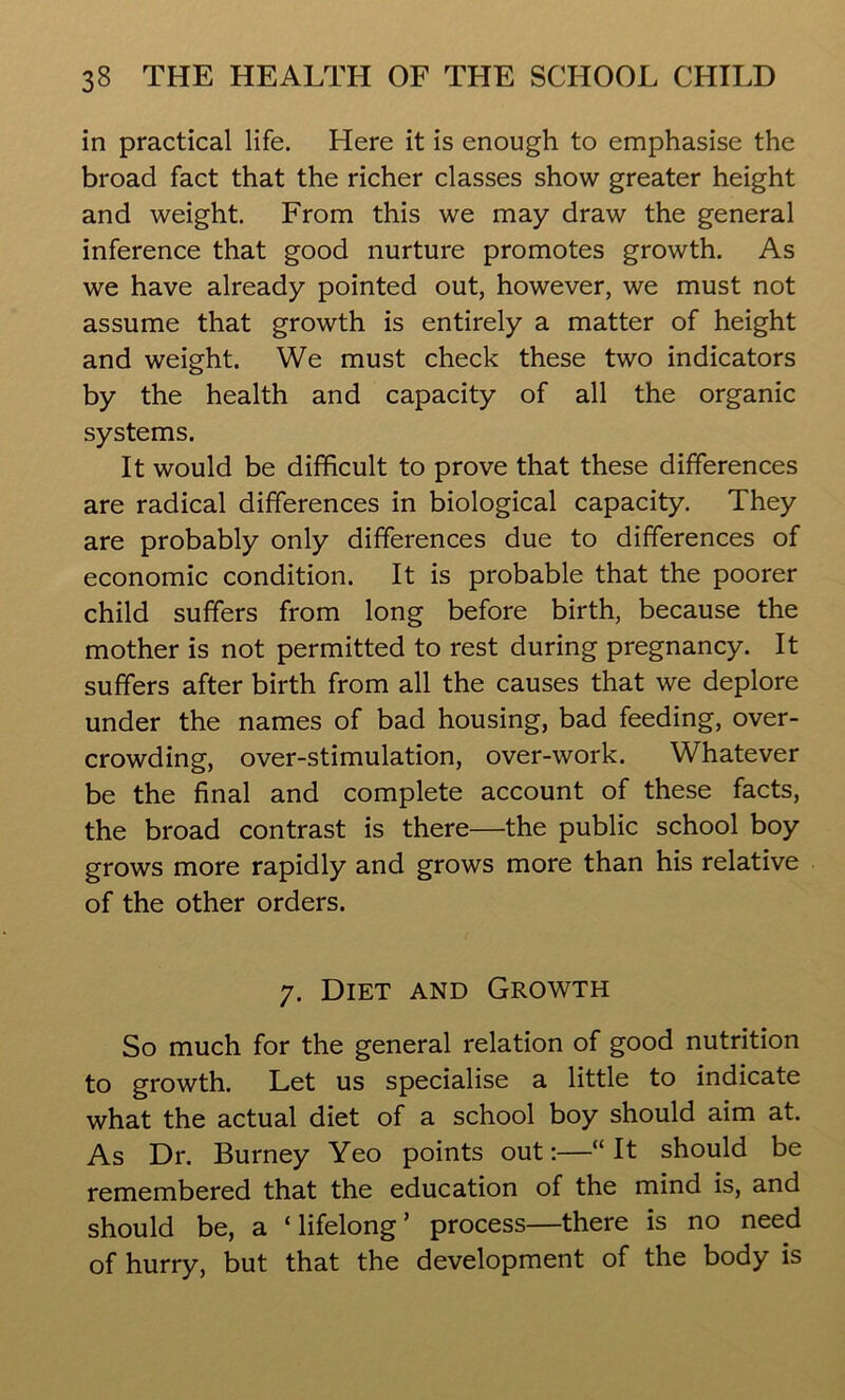 in practical life. Here it is enough to emphasise the broad fact that the richer classes show greater height and weight. From this we may draw the general inference that good nurture promotes growth. As we have already pointed out, however, we must not assume that growth is entirely a matter of height and weight. We must check these two indicators by the health and capacity of all the organic systems. It would be difficult to prove that these differences are radical differences in biological capacity. They are probably only differences due to differences of economic condition. It is probable that the poorer child suffers from long before birth, because the mother is not permitted to rest during pregnancy. It suffers after birth from all the causes that we deplore under the names of bad housing, bad feeding, over- crowding, over-stimulation, over-work. Whatever be the final and complete account of these facts, the broad contrast is there—the public school boy grows more rapidly and grows more than his relative of the other orders. 7. Diet and Growth So much for the general relation of good nutrition to growth. Let us specialise a little to indicate what the actual diet of a school boy should aim at. As Dr. Burney Yeo points out:—“It should be remembered that the education of the mind is, and should be, a ‘lifelong’ process—there is no need of hurry, but that the development of the body is