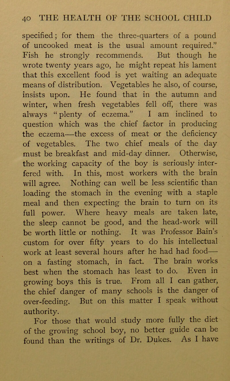 specified; for them the three-quarters of a pound of uncooked meat is the usual amount required.” Fish he strongly recommends. But though he wrote twenty years ago, he might repeat his lament that this excellent food is yet waiting an adequate means of distribution. Vegetables he also, of course, insists upon. He found that in the autumn and winter, when fresh vegetables fell off, there was always “ plenty of eczema.” I am inclined to question which was the chief factor in producing the eczema—the excess of meat or the deficiency of vegetables. The two chief meals of the day must be breakfast and mid-day dinner. Otherwise, the working capacity of the boy is seriously inter- fered with. In this, most workers with the brain will agree. Nothing can well be less scientific than loading the stomach in the evening with a staple meal and then expecting the brain to turn on its full power. Where heavy meals are taken late, the sleep cannot be good, and the head-work will be worth little or nothing. It was Professor Bain’s custom for over fifty years to do his intellectual work at least several hours after he had had food— on a fasting stomach, in fact. The brain works best when the stomach has least to do. Even in growing boys this is true. From all I can gather, the chief danger of many schools is the danger of over-feeding. But on this matter I speak without authority. For those that would study more fully the diet of the growing school boy, no better guide can be found than the writings of Dr. Dukes. As I have