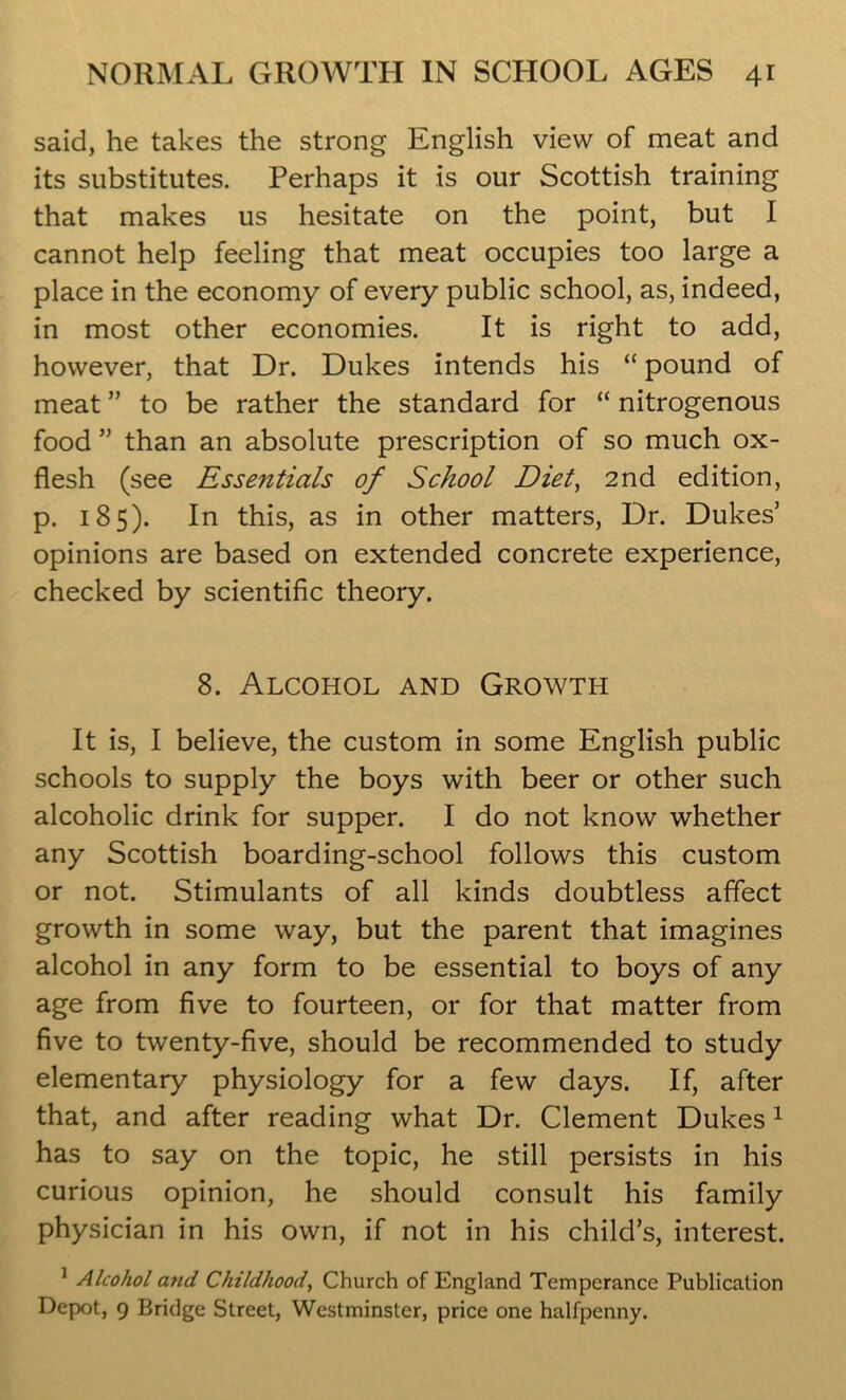 said, he takes the strong English view of meat and its substitutes. Perhaps it is our Scottish training that makes us hesitate on the point, but I cannot help feeling that meat occupies too large a place in the economy of every public school, as, indeed, in most other economies. It is right to add, however, that Dr. Dukes intends his “ pound of meat ” to be rather the standard for “ nitrogenous food ” than an absolute prescription of so much ox- flesh (see Essentials of School Diet, 2nd edition, p. 185). In this, as in other matters, Dr. Dukes’ opinions are based on extended concrete experience, checked by scientific theory. 8. Alcohol and Growth It is, I believe, the custom in some English public schools to supply the boys with beer or other such alcoholic drink for supper. I do not know whether any Scottish boarding-school follows this custom or not. Stimulants of all kinds doubtless affect growth in some way, but the parent that imagines alcohol in any form to be essential to boys of any age from five to fourteen, or for that matter from five to twenty-five, should be recommended to study elementary physiology for a few days. If, after that, and after reading what Dr. Clement Dukes1 has to say on the topic, he still persists in his curious opinion, he should consult his family physician in his own, if not in his child’s, interest. 1 Alcohol and Childhood, Church of England Temperance Publication Depot, 9 Bridge Street, Westminster, price one halfpenny.