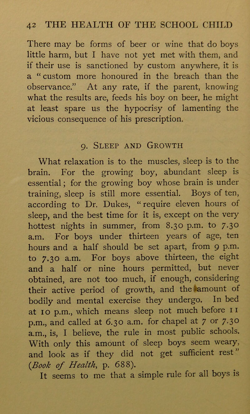 There may be forms of beer or wine that do boys little harm, but I have not yet met with them, and if their use is sanctioned by custom anywhere, it is a “ custom more honoured in the breach than the observance.” At any rate, if the parent, knowing what the results are, feeds his boy on beer, he might at least spare us the hypocrisy of lamenting the vicious consequence of his prescription. 9. Sleep and Growth What relaxation is to the muscles, sleep is to the brain. For the growing boy, abundant sleep is essential; for the growing boy whose brain is under training, sleep is still more essential. Boys of ten, according to Dr. Dukes, “ require eleven hours of sleep, and the best time for it is, except on the very hottest nights in summer, from 8.30 p.m. to 7.30 a.m. For boys under thirteen years of age, ten hours and a half should be set apart, from 9 p.m. to 7.30 a.m. For boys above thirteen, the eight and a half or nine hours permitted, but never obtained, are not too much, if enough, considering their active period of growth, and the itamount of bodily and mental exercise they undergo. In bed at 1 o p.m., which means sleep not much before 11 p.m., and called at 6.30 a.m. for chapel at 7 or 7-3° a.m., is, I believe, the rule in most public schools. With only this amount of sleep boys seem weary, and look as if they did not get sufficient rest (Book of Health, p. 688). It seems to me that a simple rule for all boys is