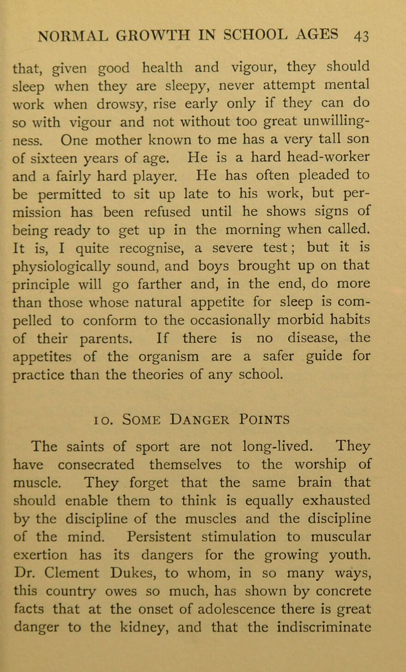 that, given good health and vigour, they should sleep when they are sleepy, never attempt mental work when drowsy, rise early only if they can do so with vigour and not without too great unwilling- ness. One mother known to me has a very tall son of sixteen years of age. He is a hard head-worker and a fairly hard player. He has often pleaded to be permitted to sit up late to his work, but per- mission has been refused until he shows signs of being ready to get up in the morning when called. It is, I quite recognise, a severe test; but it is physiologically sound, and boys brought up on that principle will go farther and, in the end, do more than those whose natural appetite for sleep is com- pelled to conform to the occasionally morbid habits of their parents. If there is no disease, the appetites of the organism are a safer guide for practice than the theories of any school. 10. Some Danger Points The saints of sport are not long-lived. They have consecrated themselves to the worship of muscle. They forget that the same brain that should enable them to think is equally exhausted by the discipline of the muscles and the discipline of the mind. Persistent stimulation to muscular exertion has its dangers for the growing youth. Dr. Clement Dukes, to whom, in so many ways, this country owes so much, has shown by concrete facts that at the onset of adolescence there is great danger to the kidney, and that the indiscriminate