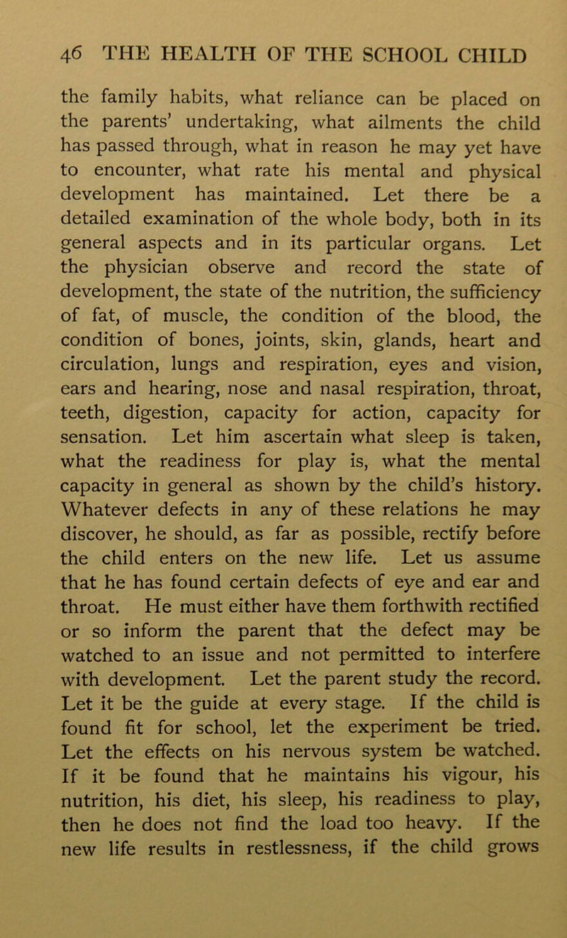 the family habits, what reliance can be placed on the parents’ undertaking, what ailments the child has passed through, what in reason he may yet have to encounter, what rate his mental and physical development has maintained. Let there be a detailed examination of the whole body, both in its general aspects and in its particular organs. Let the physician observe and record the state of development, the state of the nutrition, the sufficiency of fat, of muscle, the condition of the blood, the condition of bones, joints, skin, glands, heart and circulation, lungs and respiration, eyes and vision, ears and hearing, nose and nasal respiration, throat, teeth, digestion, capacity for action, capacity for sensation. Let him ascertain what sleep is taken, what the readiness for play is, what the mental capacity in general as shown by the child’s history. Whatever defects in any of these relations he may discover, he should, as far as possible, rectify before the child enters on the new life. Let us assume that he has found certain defects of eye and ear and throat. He must either have them forthwith rectified or so inform the parent that the defect may be watched to an issue and not permitted to interfere with development. Let the parent study the record. Let it be the guide at every stage. If the child is found fit for school, let the experiment be tried. Let the effects on his nervous system be watched. If it be found that he maintains his vigour, his nutrition, his diet, his sleep, his readiness to play, then he does not find the load too heavy. If the new life results in restlessness, if the child grows