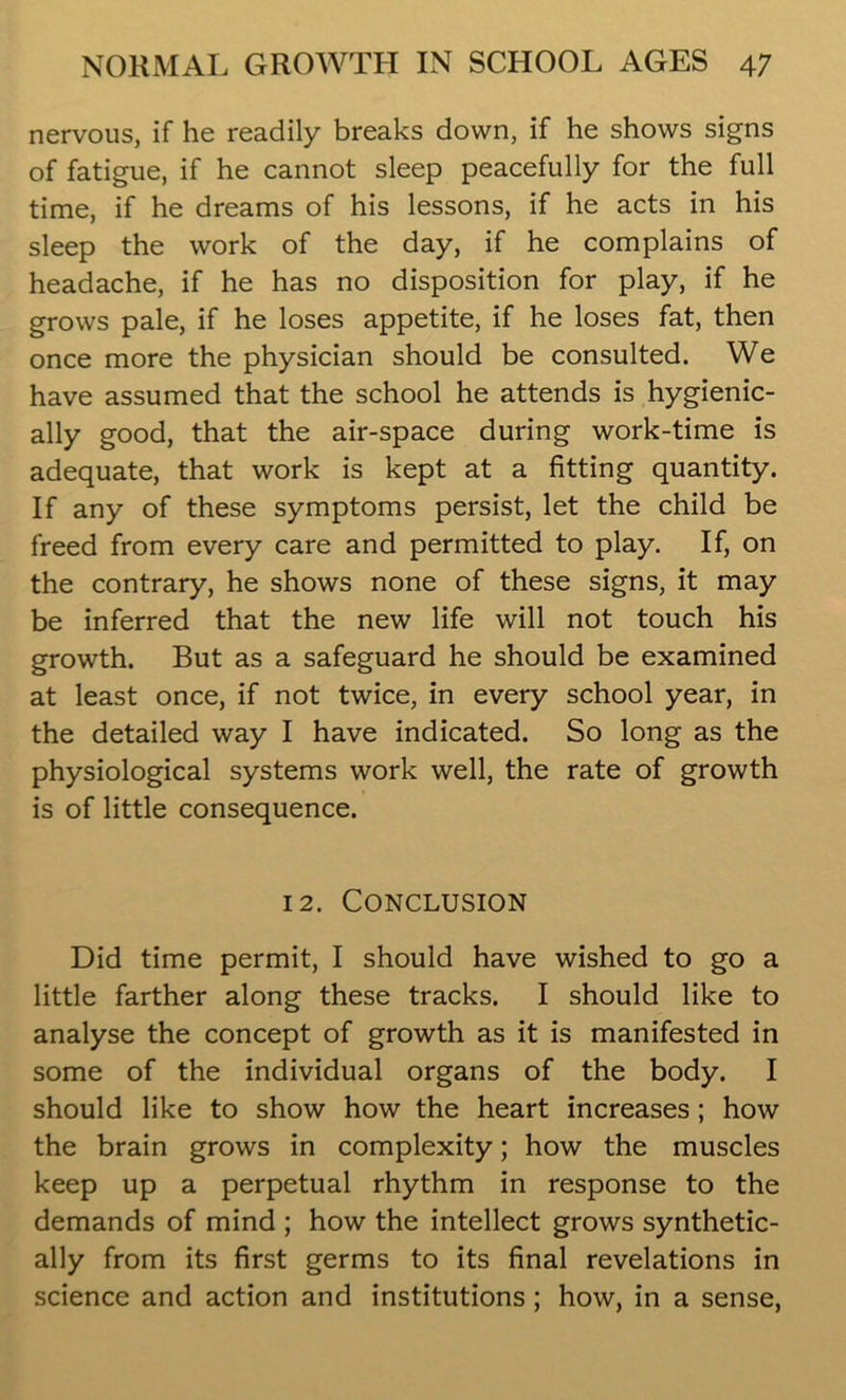nervous, if he readily breaks down, if he shows signs of fatigue, if he cannot sleep peacefully for the full time, if he dreams of his lessons, if he acts in his sleep the work of the day, if he complains of headache, if he has no disposition for play, if he grows pale, if he loses appetite, if he loses fat, then once more the physician should be consulted. We have assumed that the school he attends is hygienic- ally good, that the air-space during work-time is adequate, that work is kept at a fitting quantity. If any of these symptoms persist, let the child be freed from every care and permitted to play. If, on the contrary, he shows none of these signs, it may be inferred that the new life will not touch his growth. But as a safeguard he should be examined at least once, if not twice, in every school year, in the detailed way I have indicated. So long as the physiological systems work well, the rate of growth is of little consequence. 12. Conclusion Did time permit, I should have wished to go a little farther along these tracks. I should like to analyse the concept of growth as it is manifested in some of the individual organs of the body. I should like to show how the heart increases; how the brain grows in complexity; how the muscles keep up a perpetual rhythm in response to the demands of mind ; how the intellect grows synthetic- ally from its first germs to its final revelations in science and action and institutions; how, in a sense,