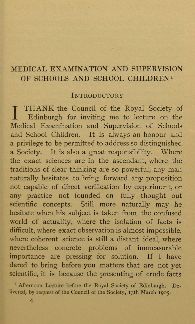 MEDICAL EXAMINATION AND SUPERVISION OF SCHOOLS AND SCHOOL CHILDREN1 Introductory I THANK the Council of the Royal Society of Edinburgh for inviting me to lecture on the Medical Examination and Supervision of Schools and School Children. It is always an honour and a privilege to be permitted to address so distinguished a Society. It is also a great responsibility. Where the exact sciences are in the ascendant, where the traditions of clear thinking are so powerful, any man naturally hesitates to bring forward any proposition not capable of direct verification by experiment, or any practice not founded on fully thought out scientific concepts. Still more naturally may he hesitate when his subject is taken from the confused world of actuality, where the isolation of facts is difficult, where exact observation is almost impossible, where coherent science is still a distant ideal, where nevertheless concrete problems of immeasurable importance are pressing for solution. If I have dared to bring before you matters that are not yet scientific, it is because the presenting of crude facts 1 Afternoon Lecture before the Royal Society of Edinburgh. De- livered, by request of the Council of the Society, 13th March 1905. 4