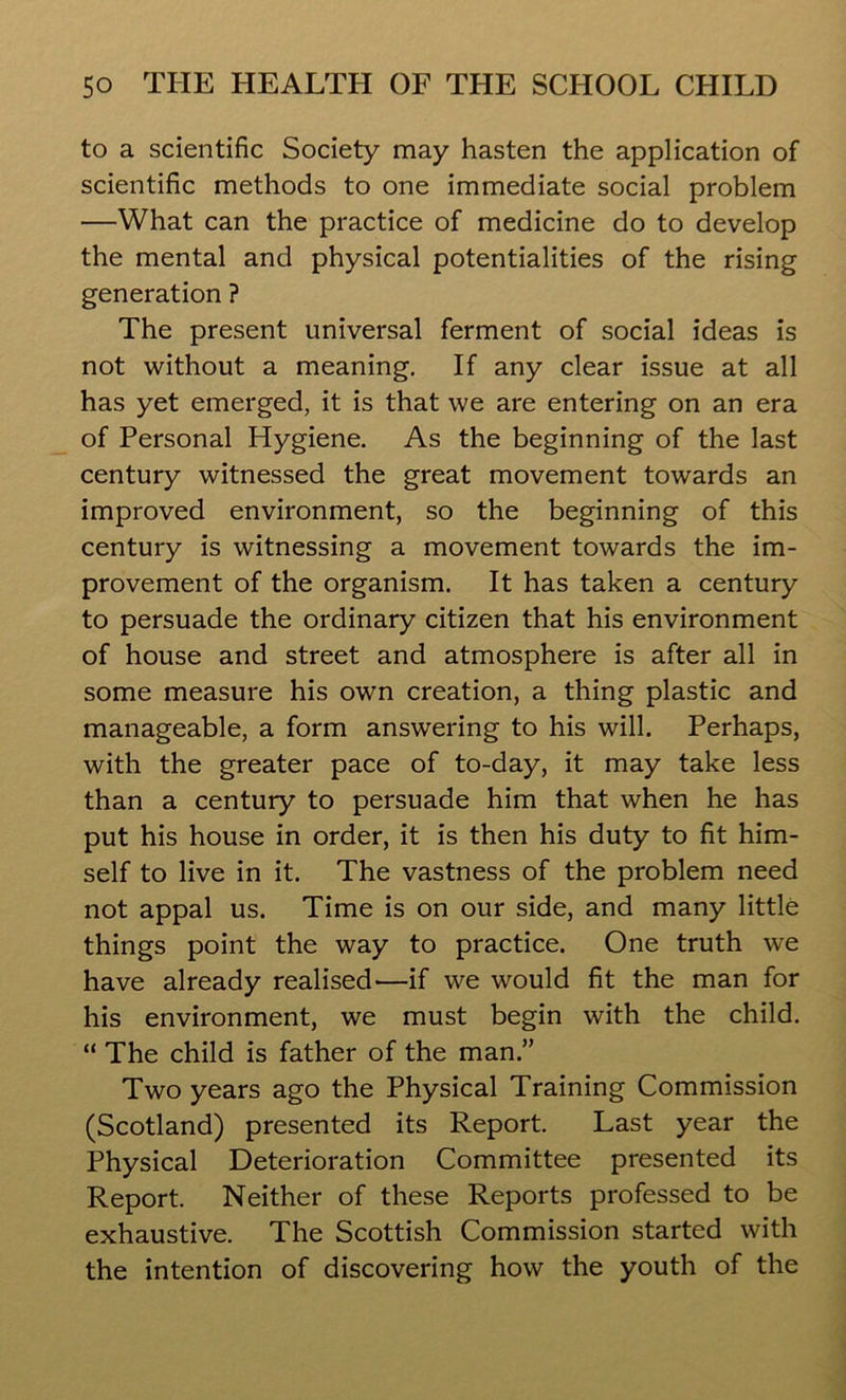 to a scientific Society may hasten the application of scientific methods to one immediate social problem —What can the practice of medicine do to develop the mental and physical potentialities of the rising generation ? The present universal ferment of social ideas is not without a meaning. If any clear issue at all has yet emerged, it is that we are entering on an era of Personal Hygiene. As the beginning of the last century witnessed the great movement towards an improved environment, so the beginning of this century is witnessing a movement towards the im- provement of the organism. It has taken a century to persuade the ordinary citizen that his environment of house and street and atmosphere is after all in some measure his own creation, a thing plastic and manageable, a form answering to his will. Perhaps, with the greater pace of to-day, it may take less than a century to persuade him that when he has put his house in order, it is then his duty to fit him- self to live in it. The vastness of the problem need not appal us. Time is on our side, and many little things point the way to practice. One truth we have already realised'—if we would fit the man for his environment, we must begin with the child. “ The child is father of the man.” Two years ago the Physical Training Commission (Scotland) presented its Report. Last year the Physical Deterioration Committee presented its Report. Neither of these Reports professed to be exhaustive. The Scottish Commission started with the intention of discovering how the youth of the