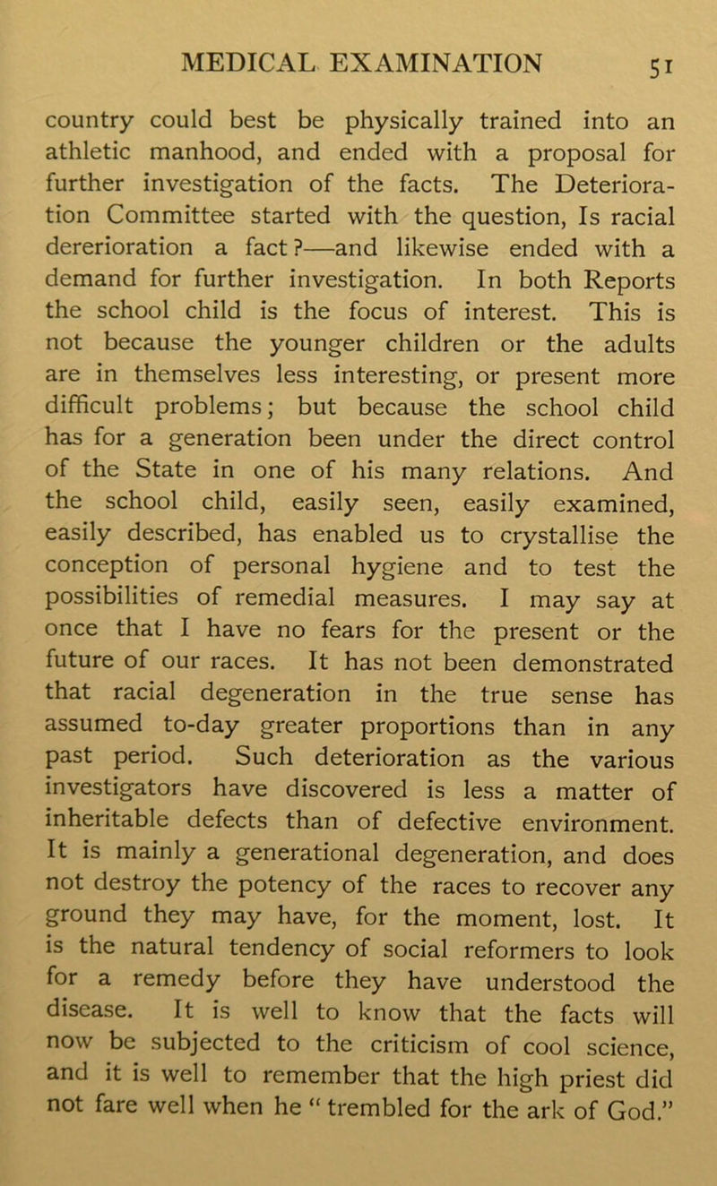 country could best be physically trained into an athletic manhood, and ended with a proposal for further investigation of the facts. The Deteriora- tion Committee started with the question, Is racial dererioration a fact ?—and likewise ended with a demand for further investigation. In both Reports the school child is the focus of interest. This is not because the younger children or the adults are in themselves less interesting, or present more difficult problems; but because the school child has for a generation been under the direct control of the State in one of his many relations. And the school child, easily seen, easily examined, easily described, has enabled us to crystallise the conception of personal hygiene and to test the possibilities of remedial measures. I may say at once that I have no fears for the present or the future of our races. It has not been demonstrated that racial degeneration in the true sense has assumed to-day greater proportions than in any past period. Such deterioration as the various investigators have discovered is less a matter of inheritable defects than of defective environment. It is mainly a generational degeneration, and does not destroy the potency of the races to recover any ground they may have, for the moment, lost. It is the natural tendency of social reformers to look for a remedy before they have understood the disease. It is well to know that the facts will now be subjected to the criticism of cool science, and it is well to remember that the high priest did not fare well when he “ trembled for the ark of God.”