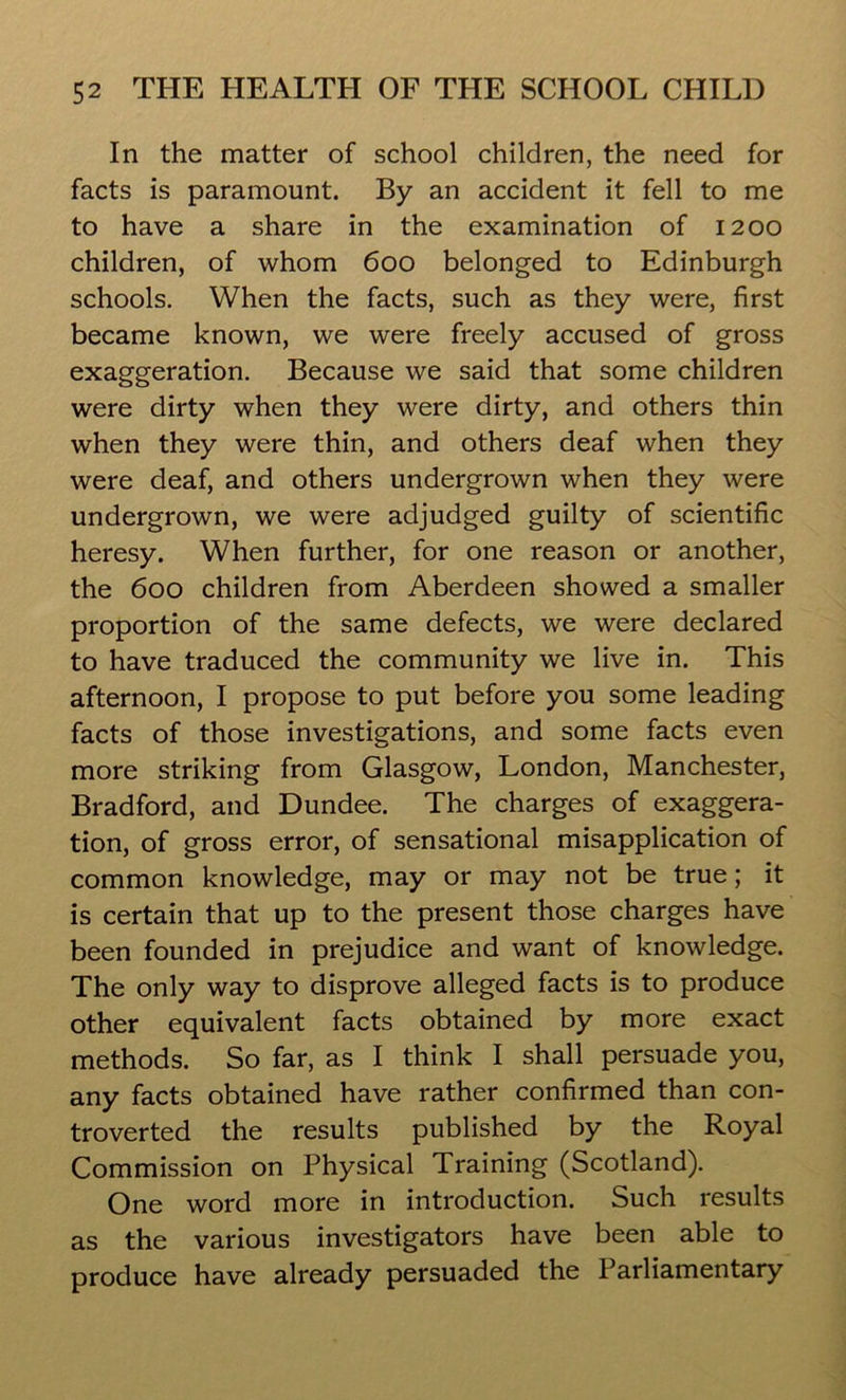 In the matter of school children, the need for facts is paramount. By an accident it fell to me to have a share in the examination of 1200 children, of whom 600 belonged to Edinburgh schools. When the facts, such as they were, first became known, we were freely accused of gross exaggeration. Because we said that some children were dirty when they were dirty, and others thin when they were thin, and others deaf when they were deaf, and others undergrown when they were undergrown, we were adjudged guilty of scientific heresy. When further, for one reason or another, the 600 children from Aberdeen showed a smaller proportion of the same defects, we were declared to have traduced the community we live in. This afternoon, I propose to put before you some leading facts of those investigations, and some facts even more striking from Glasgow, London, Manchester, Bradford, and Dundee. The charges of exaggera- tion, of gross error, of sensational misapplication of common knowledge, may or may not be true; it is certain that up to the present those charges have been founded in prejudice and want of knowledge. The only way to disprove alleged facts is to produce other equivalent facts obtained by more exact methods. So far, as I think I shall persuade you, any facts obtained have rather confirmed than con- troverted the results published by the Royal Commission on Physical Training (Scotland). One word more in introduction. Such results as the various investigators have been able to produce have already persuaded the Parliamentary