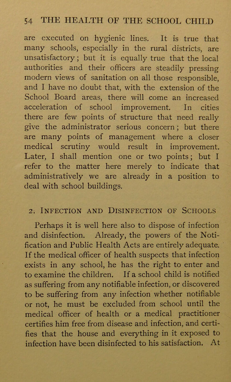 are executed on hygienic lines. It is true that many schools, especially in the rural districts, are unsatisfactory; but it is equally true that the local authorities and their officers are steadily pressing modern views of sanitation on all those responsible, and I have no doubt that, with the extension of the School Board areas, there will come an increased acceleration of school improvement. In cities there are few points of structure that need really give the administrator serious concern; but there are many points of management where a closer medical scrutiny would result in improvement. Later, I shall mention one or two points; but I refer to the matter here merely to indicate that administratively we are already in a position to deal with school buildings. 2. Infection and Disinfection of Schools Perhaps it is well here also to dispose of infection and disinfection. Already, the powers of the Noti- fication and Public Health Acts are entirely adequate. If the medical officer of health suspects that infection exists in any school, he has the right to enter and to examine the children. If a school child is notified as suffering from any notifiable infection, or discovered to be suffering from any infection whether notifiable or not, he must be excluded from school until the medical officer of health or a medical practitioner certifies him free from disease and infection, and certi- fies that the house and everything in it exposed to infection have been disinfected to his satisfaction. At