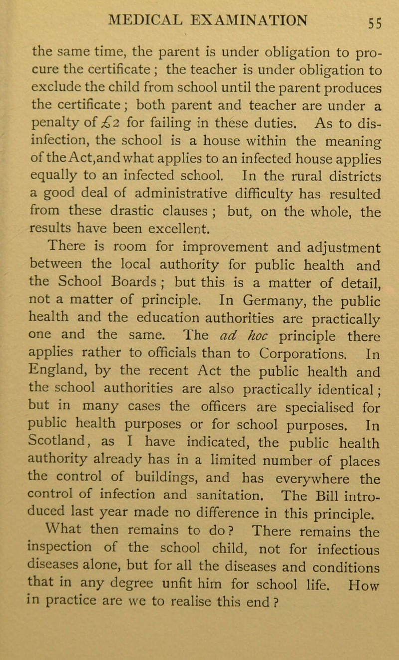 the same time, the parent is under obligation to pro- cure the certificate ; the teacher is under obligation to exclude the child from school until the parent produces the certificate; both parent and teacher are under a penalty of £2 for failing in these duties. As to dis- infection, the school is a house within the meaning of the Act,and what applies to an infected house applies equally to an infected school. In the rural districts a good deal of administrative difficulty has resulted from these drastic clauses ; but, on the whole, the results have been excellent. There is room for improvement and adjustment between the local authority for public health and the School Boards ; but this is a matter of detail, not a matter of principle. In Germany, the public health and the education authorities are practically one and the same. The ad hoc principle there applies rather to officials than to Corporations. In England, by the recent Act the public health and the school authorities are also practically identical; but in many cases the officers are specialised for public health purposes or for school purposes. In Scotland, as I have indicated, the public health authority already has in a limited number of places the control of buildings, and has everywhere the control of infection and sanitation. The Bill intro- duced last year made no difference in this principle. What then remains to do? There remains the inspection of the scnool child, not for infectious diseases alone, but for all the diseases and conditions that in any degree unfit him for school life. How in practice are we to realise this end ?