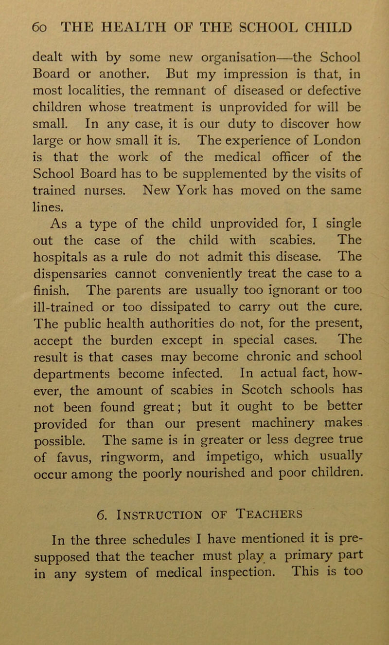 dealt with by some new organisation—the School Board or another. But my impression is that, in most localities, the remnant of diseased or defective children whose treatment is unprovided for will be small. In any case, it is our duty to discover how large or how small it is. The experience of London is that the work of the medical officer of the School Board has to be supplemented by the visits of trained nurses. New York has moved on the same lines. As a type of the child unprovided for, I single out the case of the child with scabies. The hospitals as a rule do not admit this disease. The dispensaries cannot conveniently treat the case to a finish. The parents are usually too ignorant or too ill-trained or too dissipated to carry out the cure. The public health authorities do not, for the present, accept the burden except in special cases. The result is that cases may become chronic and school departments become infected. In actual fact, how- ever, the amount of scabies in Scotch schools has not been found great; but it ought to be better provided for than our present machinery makes possible. The same is in greater or less degree true of favus, ringworm, and impetigo, which usually occur among the poorly nourished and poor children. 6. Instruction of Teachers In the three schedules I have mentioned it is pre- supposed that the teacher must play a primary part in any system of medical inspection. This is too