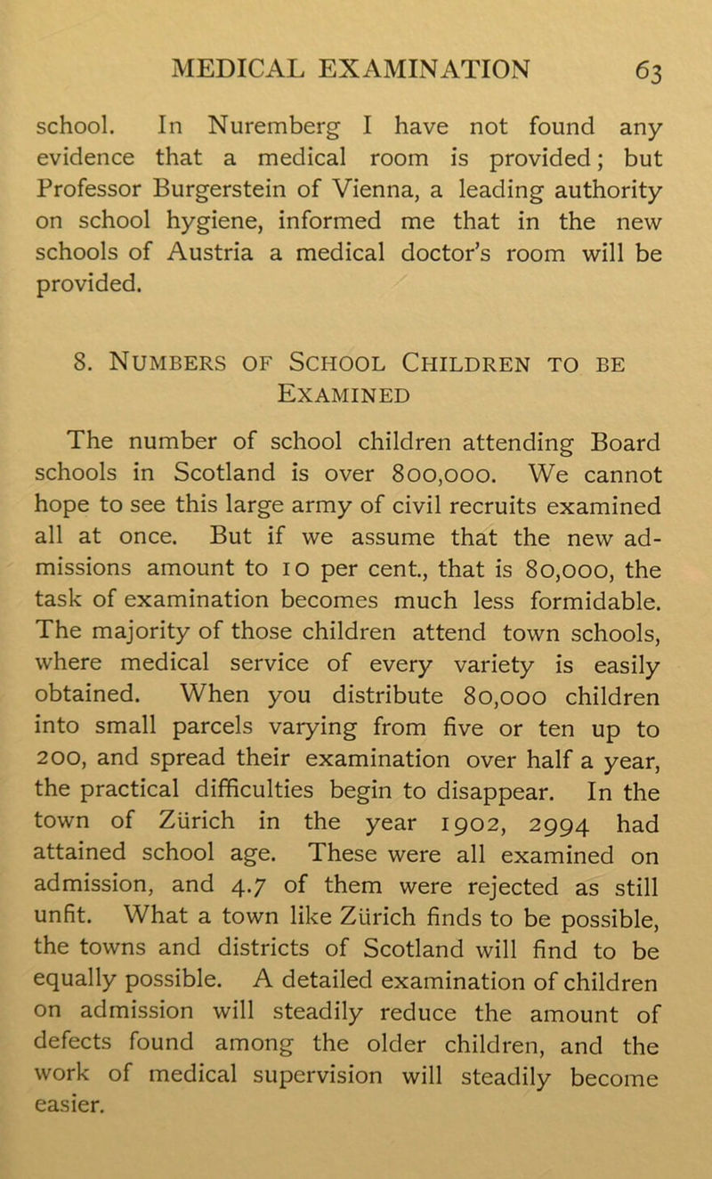 school. In Nuremberg I have not found any evidence that a medical room is provided; but Professor Burgerstein of Vienna, a leading authority on school hygiene, informed me that in the new schools of Austria a medical doctor’s room will be provided. 8. Numbers of School Children to be Examined The number of school children attending Board schools in Scotland is over 800,000. We cannot hope to see this large army of civil recruits examined all at once. But if we assume that the new ad- missions amount to 10 per cent, that is 80,000, the task of examination becomes much less formidable. The majority of those children attend town schools, where medical service of every variety is easily obtained. When you distribute 80,000 children into small parcels varying from five or ten up to 200, and spread their examination over half a year, the practical difficulties begin to disappear. In the town of Zurich in the year 1902, 2994 had attained school age. These were all examined on admission, and 4.7 of them were rejected as still unfit. What a town like Zurich finds to be possible, the towns and districts of Scotland will find to be equally possible. A detailed examination of children on admission will steadily reduce the amount of defects found among the older children, and the work of medical supervision will steadily become easier.