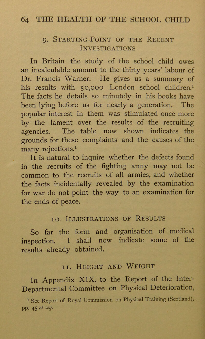 9. Starting-Point of the Recent Investigations In Britain the study of the school child owes an incalculable amount to the thirty years’ labour of Dr. Francis Warner. He gives us a summary of his results with 50,000 London school children.1 The facts he details so minutely in his books have been lying before us for nearly a generation. The popular interest in them was stimulated once more by the lament over the results of the recruiting agencies. The table now shown indicates the grounds for these complaints and the causes of the many rejections.1 It is natural to inquire whether the defects found in the recruits of the fighting army may not be common to the recruits of all armies, and whether the facts incidentally revealed by the examination for war do not point the way to an examination for the ends of peace. 10. Illustrations of Results So far the form and organisation of medical inspection. I shall now indicate some of the results already obtained. 11. Height and Weight In Appendix XIX. to the Report of the Inter- Departmental Committee on Physical Deterioration, 1 See Report of Royal Commission on Physical Training (Scotland), pp. 45 et seq.