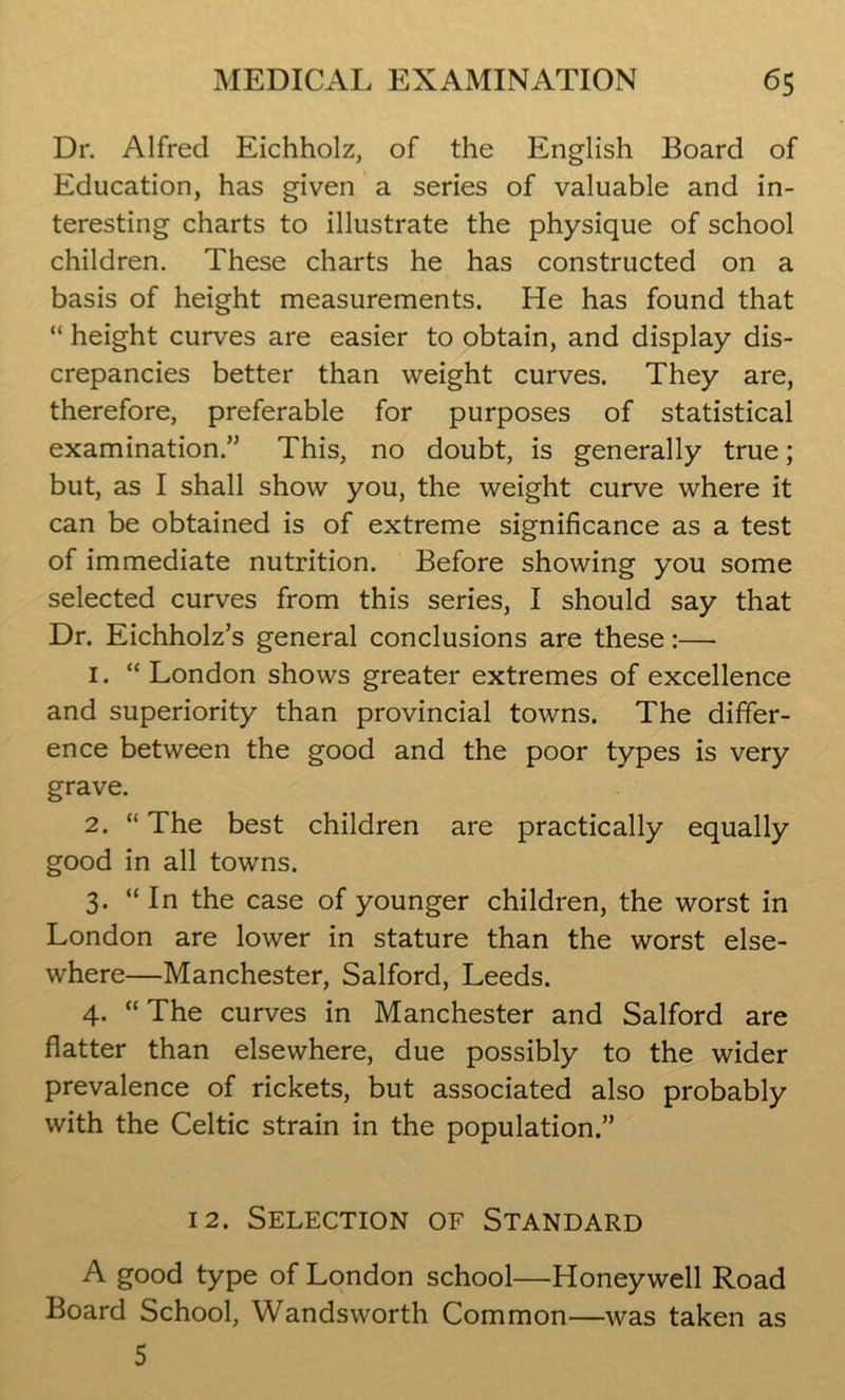 Dr. Alfred Eichholz, of the English Board of Education, has given a series of valuable and in- teresting charts to illustrate the physique of school children. These charts he has constructed on a basis of height measurements. He has found that “ height curves are easier to obtain, and display dis- crepancies better than weight curves. They are, therefore, preferable for purposes of statistical examination.” This, no doubt, is generally true; but, as I shall show you, the weight curve where it can be obtained is of extreme significance as a test of immediate nutrition. Before showing you some selected curves from this series, I should say that Dr. Eichholz’s general conclusions are these:— 1. “London shows greater extremes of excellence and superiority than provincial towns. The differ- ence between the good and the poor types is very grave. 2. “ The best children are practically equally good in all towns. 3. “ In the case of younger children, the worst in London are lower in stature than the worst else- where—Manchester, Salford, Leeds. 4. “ The curves in Manchester and Salford are flatter than elsewhere, due possibly to the wider prevalence of rickets, but associated also probably with the Celtic strain in the population.” 12. Selection of Standard A good type of London school—Honeywell Road Board School, Wandsworth Common—was taken as 5