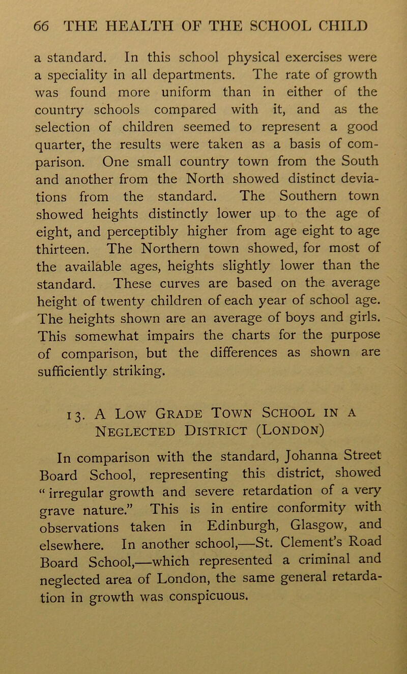 a standard. In this school physical exercises were a speciality in all departments. The rate of growth was found more uniform than in either of the country schools compared with it, and as the selection of children seemed to represent a good quarter, the results were taken as a basis of com- parison. One small country town from the South and another from the North showed distinct devia- tions from the standard. The Southern town showed heights distinctly lower up to the age of eight, and perceptibly higher from age eight to age thirteen. The Northern town showed, for most of the available ages, heights slightly lower than the standard. These curves are based on the average height of twenty children of each year of school age. The heights shown are an average of boys and girls. This somewhat impairs the charts for the purpose of comparison, but the differences as shown are sufficiently striking. 13. A Low Grade Town School in a Neglected District (London) In comparison with the standard, Johanna Street Board School, representing this district, showed “ irregular growth and severe retardation of a very grave nature.” This is in entire conformity with observations taken in Edinburgh, Glasgow, and elsewhere. In another school,—St. Clement’s Road Board School,—which represented a criminal and neglected area of London, the same general retarda- tion in growth was conspicuous.