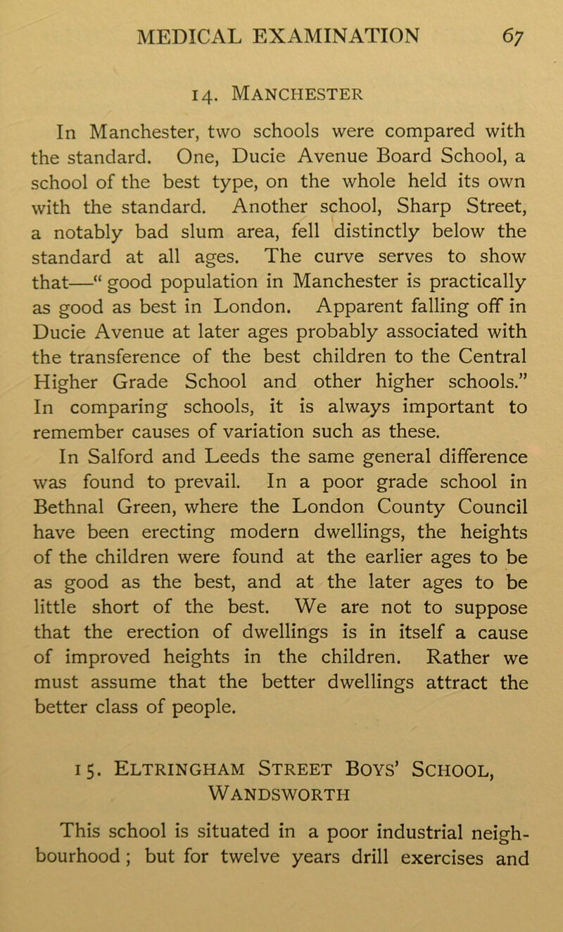 14. Manchester In Manchester, two schools were compared with the standard. One, Ducie Avenue Board School, a school of the best type, on the whole held its own with the standard. Another school, Sharp Street, a notably bad slum area, fell distinctly below the standard at all ages. The curve serves to show that—“ good population in Manchester is practically as good as best in London. Apparent falling off in Ducie Avenue at later ages probably associated with the transference of the best children to the Central Higher Grade School and other higher schools.” In comparing schools, it is always important to remember causes of variation such as these. In Salford and Leeds the same general difference was found to prevail. In a poor grade school in Bethnal Green, where the London County Council have been erecting modern dwellings, the heights of the children were found at the earlier ages to be as good as the best, and at the later ages to be little short of the best. We are not to suppose that the erection of dwellings is in itself a cause of improved heights in the children. Rather we must assume that the better dwellings attract the better class of people. 15. Eltringham Street Boys’ School, Wandsworth This school is situated in a poor industrial neigh- bourhood ; but for twelve years drill exercises and