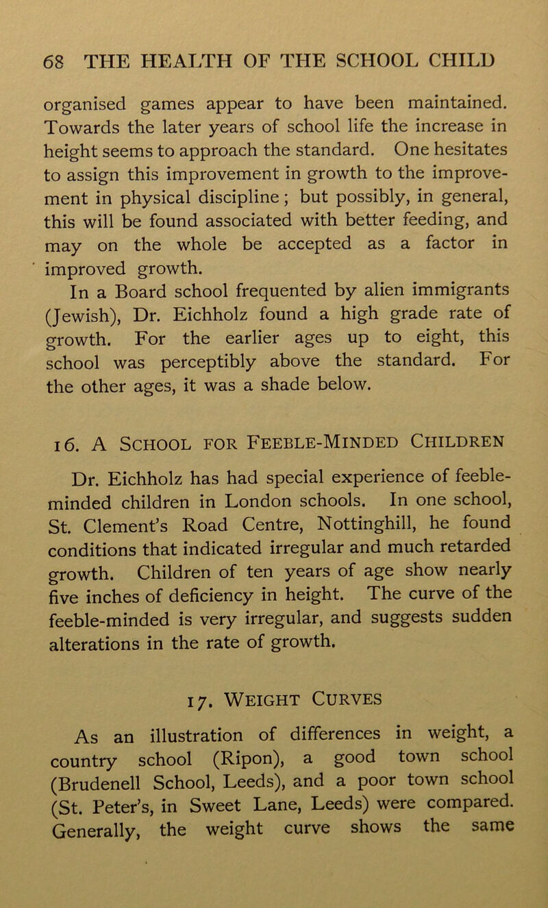 organised games appear to have been maintained. Towards the later years of school life the increase in height seems to approach the standard. One hesitates to assign this improvement in growth to the improve- ment in physical discipline; but possibly, in general, this will be found associated with better feeding, and may on the whole be accepted as a factor in improved growth. In a Board school frequented by alien immigrants (Jewish), Dr. Eichholz found a high grade rate of growth. For the earlier ages up to eight, this school was perceptibly above the standard. For the other ages, it was a shade below. 16. A School for Feeble-Minded Children Dr. Eichholz has had special experience of feeble- minded children in London schools. In one school, St. Clement’s Road Centre, Nottinghill, he found conditions that indicated irregular and much retarded growth. Children of ten years of age show nearly five inches of deficiency in height. The curve of the feeble-minded is very irregular, and suggests sudden alterations in the rate of growth. 17. Weight Curves As an illustration of differences in weight, a country school (Ripon), a good town school (Brudenell School, Leeds), and a poor town school (St. Peter’s, in Sweet Lane, Leeds) were compared. Generally, the weight curve shows the same
