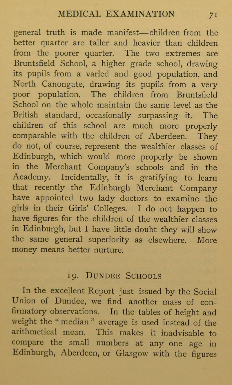 general truth is made manifest—children from the better quarter are taller and heavier than children from the poorer quarter. The two extremes are Bruntsfield School, a higher grade school, drawing its pupils from a varied and good population, and North Canongate, drawing its pupils from a very- poor population. The children from Bruntsfield School on the whole maintain the same level as the British standard, occasionally surpassing it. The children of this school are much more properly comparable with the children of Aberdeen. They do not, of course, represent the wealthier classes of Edinburgh, which would more properly be shown in the Merchant Company’s schools and in the Academy. Incidentally, it is gratifying to learn that recently the Edinburgh Merchant Company have appointed two lady doctors to examine the girls in their Girls’ Colleges. I do not happen to have figures for the children of the wealthier classes in Edinburgh, but I have little doubt they will show the same general superiority as elsewhere. More money means better nurture. 19. Dundee Schools In the excellent Report just issued by the Social Union of Dundee, we find another mass of con- firmatory observations. In the tables of height and weight the “ median ” average is used instead of the arithmetical mean. This makes it inadvisable to compare the small numbers at any one age in Edinburgh, Aberdeen, or Glasgow with the figures