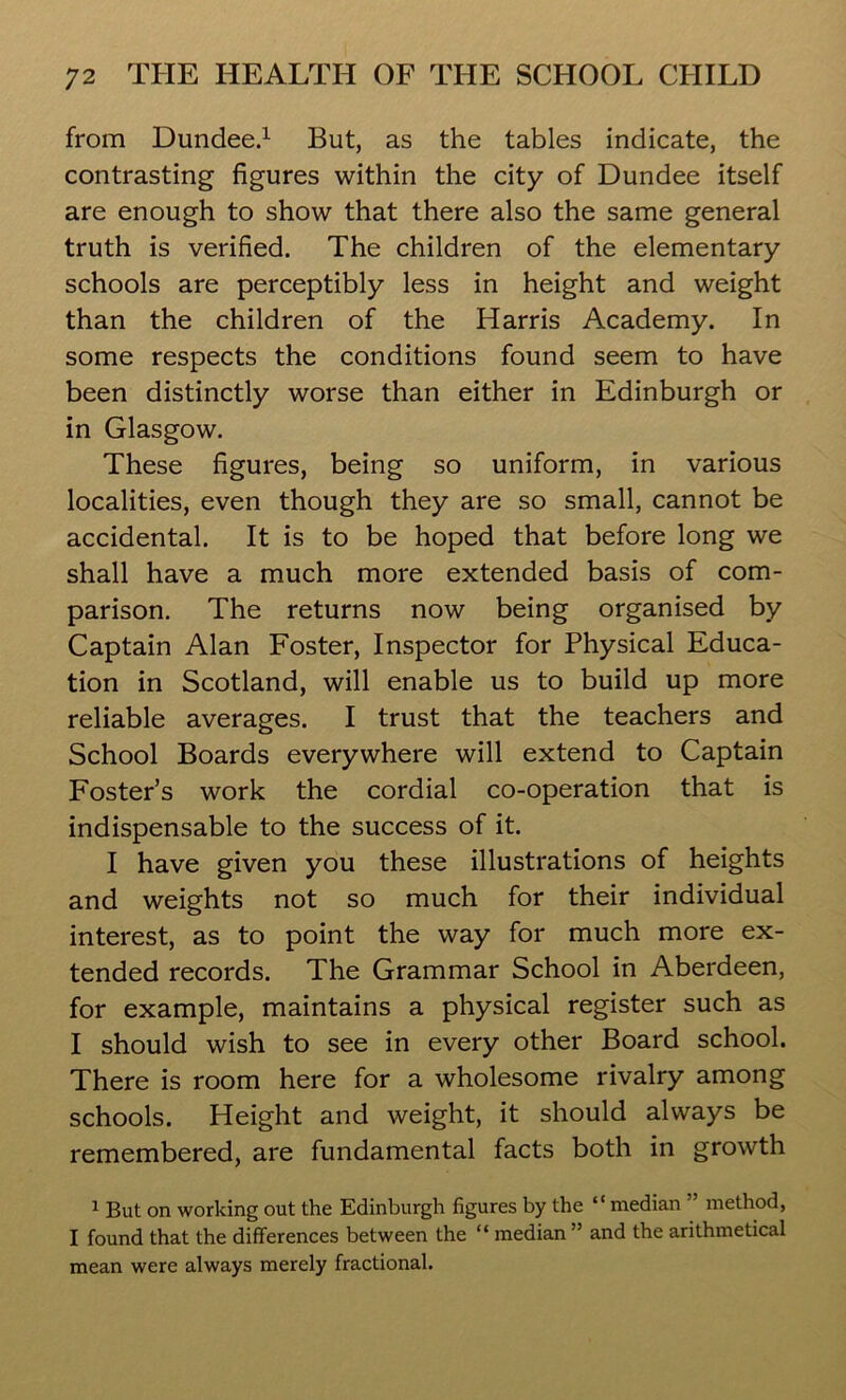 from Dundee.1 But, as the tables indicate, the contrasting figures within the city of Dundee itself are enough to show that there also the same general truth is verified. The children of the elementary schools are perceptibly less in height and weight than the children of the Harris Academy. In some respects the conditions found seem to have been distinctly worse than either in Edinburgh or in Glasgow. These figures, being so uniform, in various localities, even though they are so small, cannot be accidental. It is to be hoped that before long we shall have a much more extended basis of com- parison. The returns now being organised by Captain Alan Foster, Inspector for Physical Educa- tion in Scotland, will enable us to build up more reliable averages. I trust that the teachers and School Boards everywhere will extend to Captain Foster’s work the cordial co-operation that is indispensable to the success of it. I have given you these illustrations of heights and weights not so much for their individual interest, as to point the way for much more ex- tended records. The Grammar School in Aberdeen, for example, maintains a physical register such as I should wish to see in every other Board school. There is room here for a wholesome rivalry among schools. Height and weight, it should always be remembered, are fundamental facts both in growth 1 But on working out the Edinburgh figures by the “ median ” method, I found that the differences between the “ median ” and the arithmetical mean were always merely fractional.